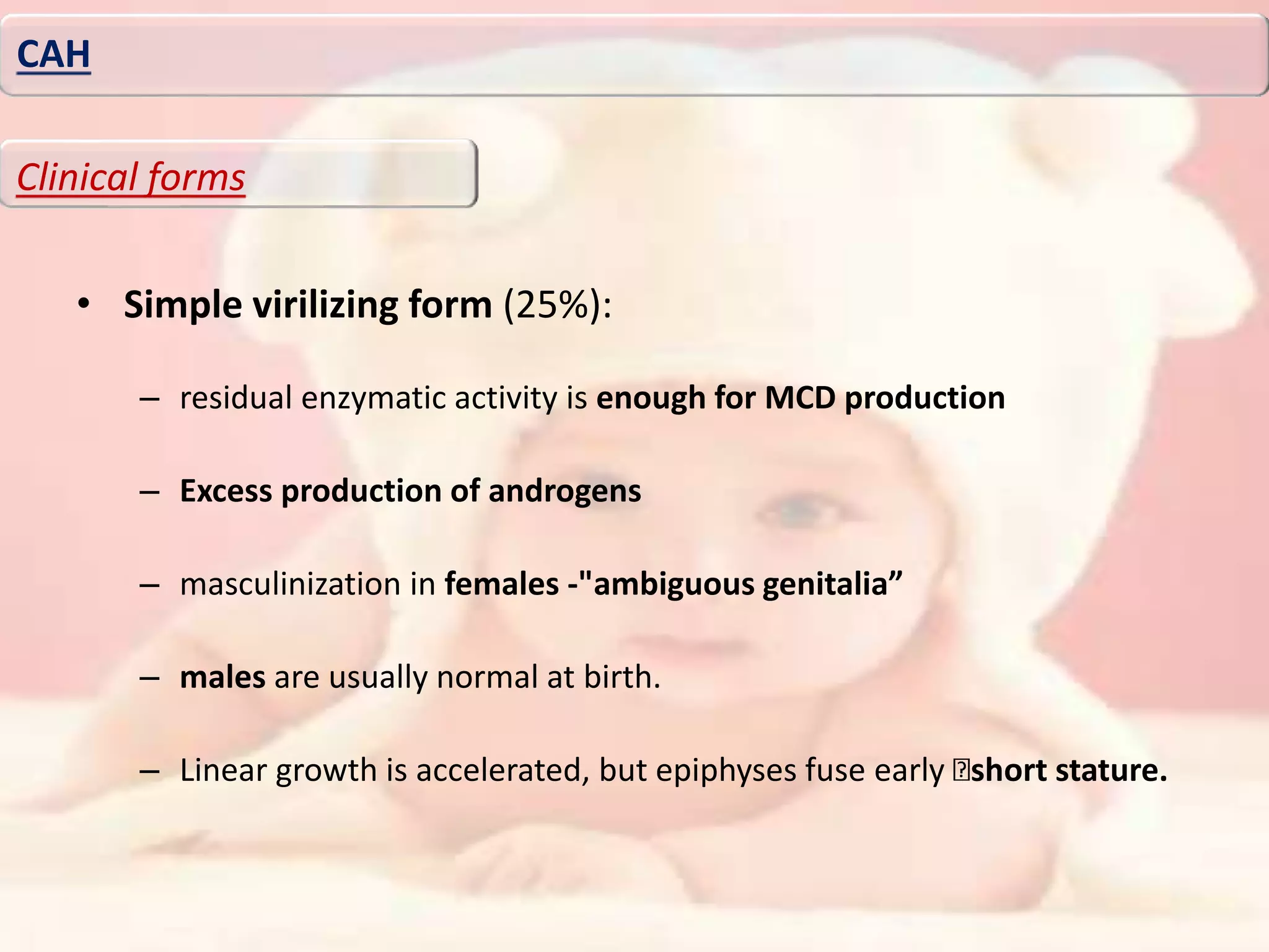• Simple virilizing form (25%):
– residual enzymatic activity is enough for MCD production
– Excess production of androgens
– masculinization in females -"ambiguous genitalia”
– males are usually normal at birth.
– Linear growth is accelerated, but epiphyses fuse early short stature.
CAH
Clinical forms
 