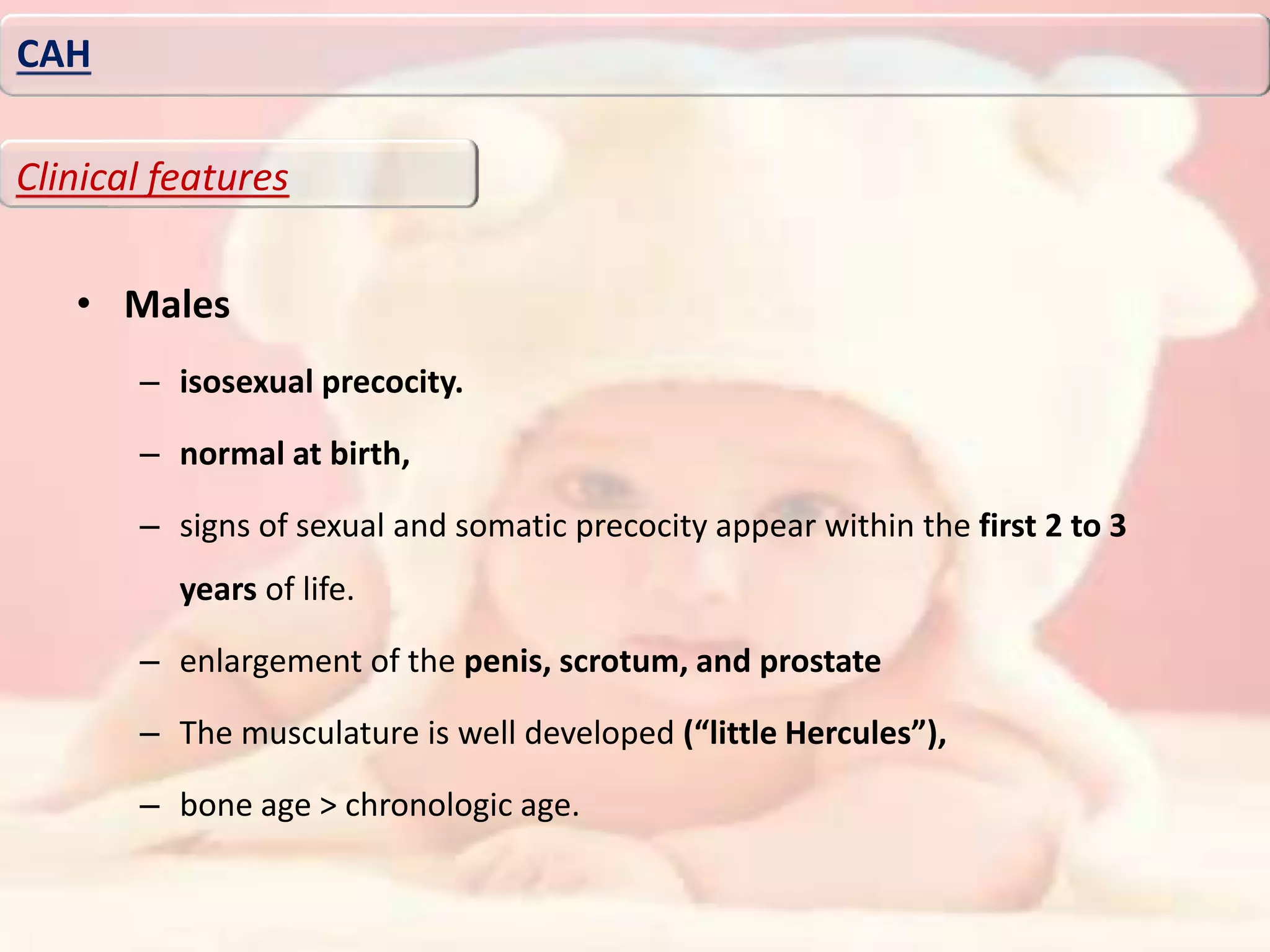 • Males
– isosexual precocity.
– normal at birth,
– signs of sexual and somatic precocity appear within the first 2 to 3
years of life.
– enlargement of the penis, scrotum, and prostate
– The musculature is well developed (“little Hercules”),
– bone age > chronologic age.
CAH
Clinical features
 
