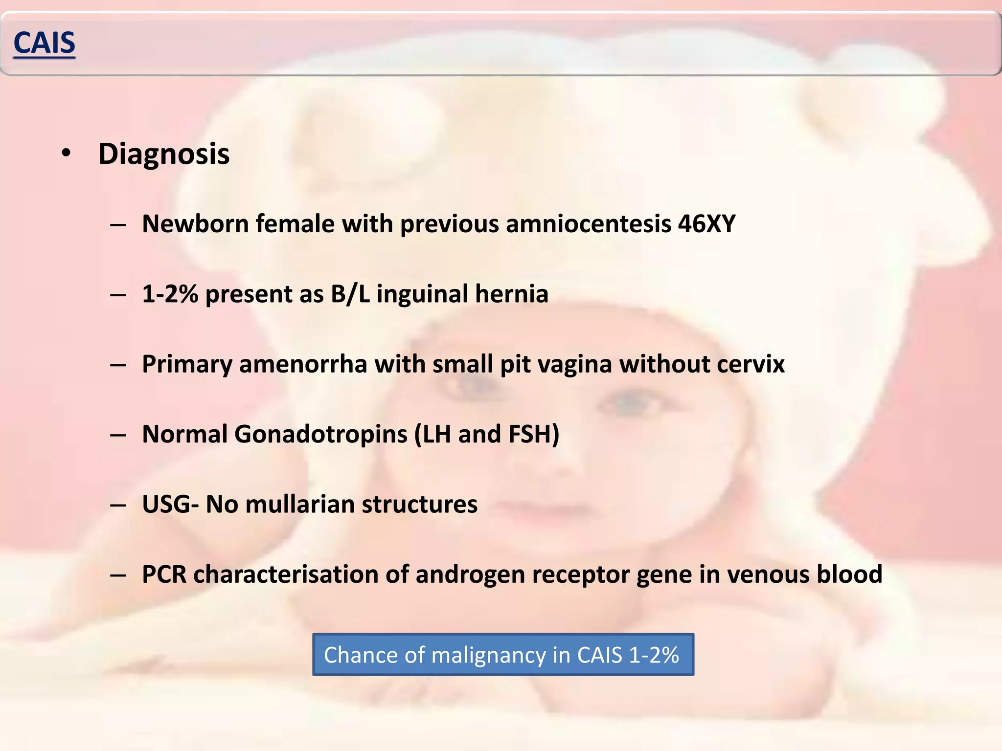 • Diagnosis
– Newborn female with previous amniocentesis 46XY
– 1-2% present as B/L inguinal hernia
– Primary amenorrha with small pit vagina without cervix
– Normal Gonadotropins (LH and FSH)
– USG- No mullarian structures
– PCR characterisation of androgen receptor gene in venous blood
CAIS
Chance of malignancy in CAIS 1-2%
 