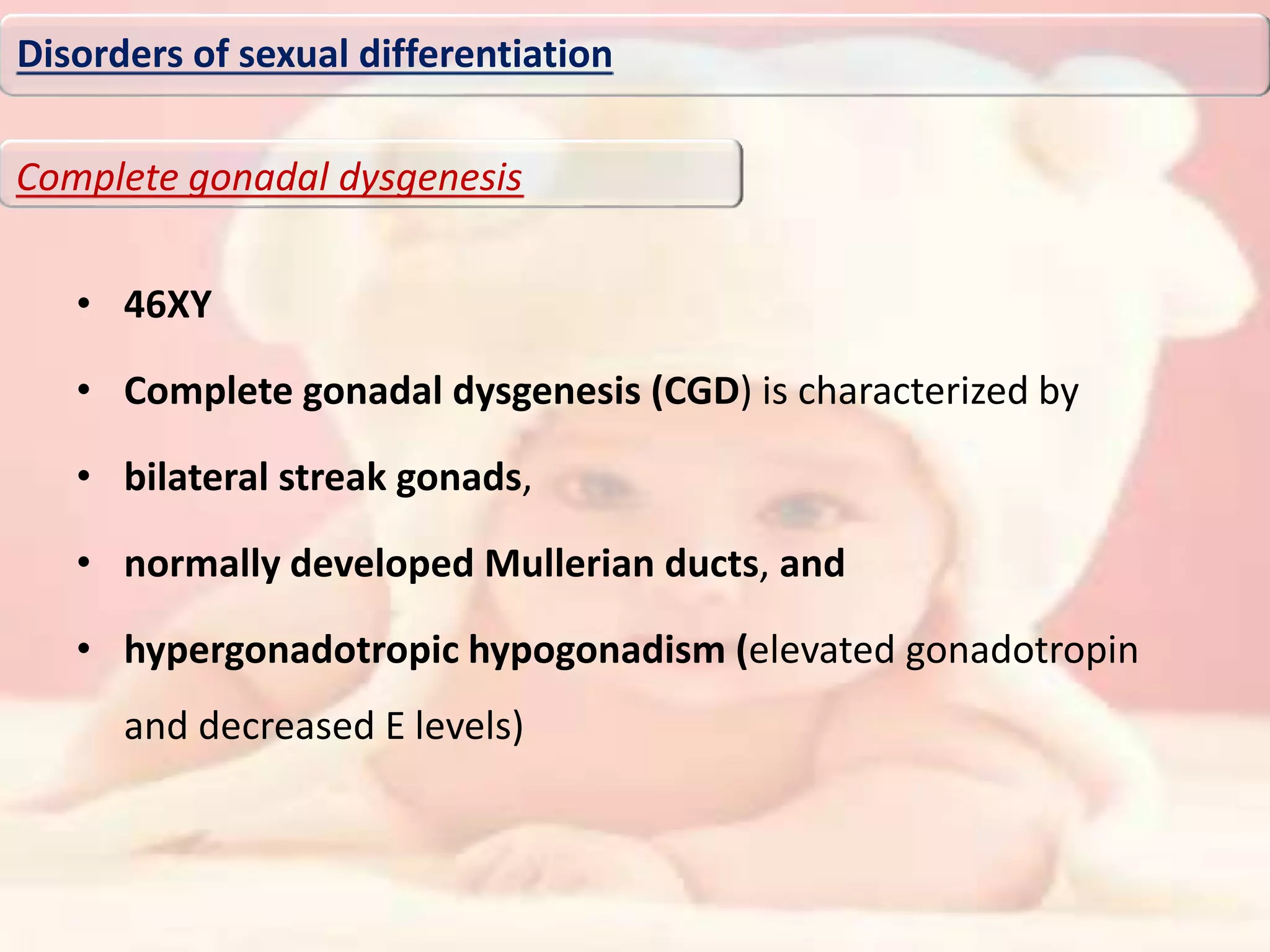 • 46XY
• Complete gonadal dysgenesis (CGD) is characterized by
• bilateral streak gonads,
• normally developed Mullerian ducts, and
• hypergonadotropic hypogonadism (elevated gonadotropin
and decreased E levels)
Disorders of sexual differentiation
Complete gonadal dysgenesis
 