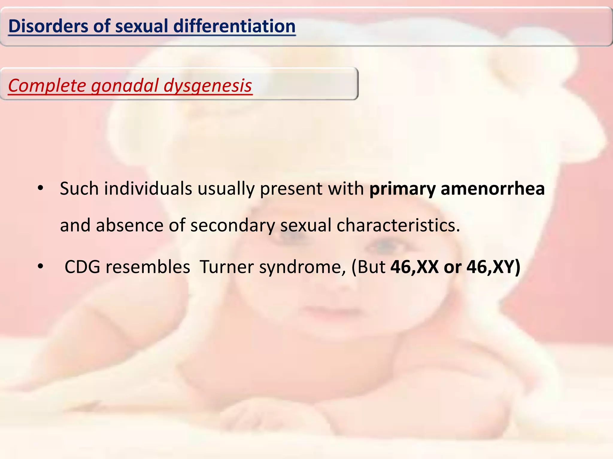 • Such individuals usually present with primary amenorrhea
and absence of secondary sexual characteristics.
• CDG resembles Turner syndrome, (But 46,XX or 46,XY)
Disorders of sexual differentiation
Complete gonadal dysgenesis
 