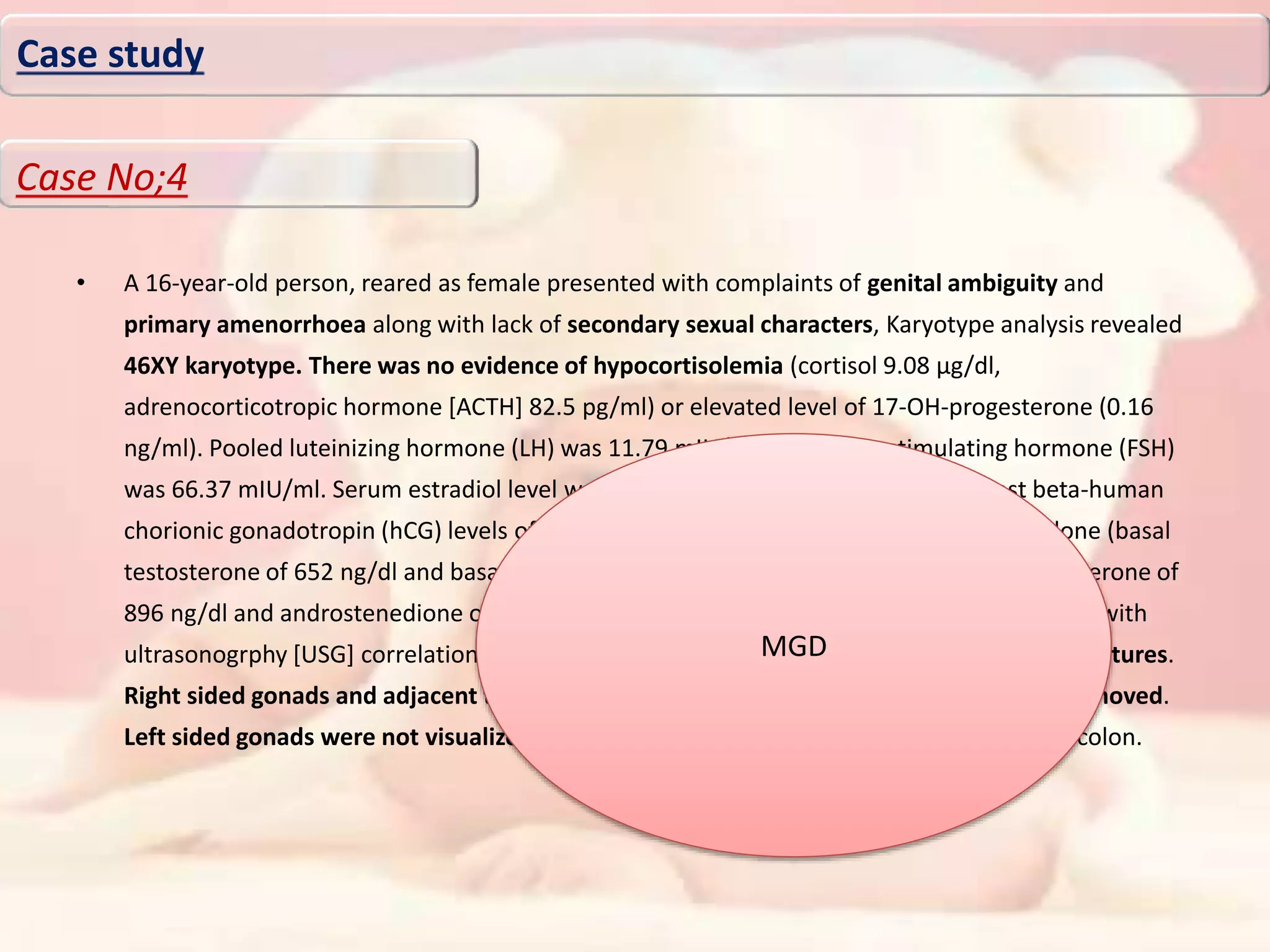 • A 16-year-old person, reared as female presented with complaints of genital ambiguity and
primary amenorrhoea along with lack of secondary sexual characters, Karyotype analysis revealed
46XY karyotype. There was no evidence of hypocortisolemia (cortisol 9.08 μg/dl,
adrenocorticotropic hormone [ACTH] 82.5 pg/ml) or elevated level of 17-OH-progesterone (0.16
ng/ml). Pooled luteinizing hormone (LH) was 11.79 mIU/ml and follicle-stimulating hormone (FSH)
was 66.37 mIU/ml. Serum estradiol level was 25 pg/ml (21-251). Basal and 72 h post beta-human
chorionic gonadotropin (hCG) levels of androstenedione and testosterone levels were done (basal
testosterone of 652 ng/dl and basal androstenedione of 1.17 ng/ml; 72 h post hCG testosterone of
896 ng/dl and androstenedione of 1.34 ng/ml). Magnetic resonance imaging (MRI) pelvis (with
ultrasonogrphy [USG] correlation) revealed uterus didelphys and bilateral ovarian-like structures.
Right sided gonads and adjacent tubal structures were visualized laparoscopically and removed.
Left sided gonads were not visualized and Mullerian remnants were adhered to sigmoid colon.
Case study
Case No;4
MGD
 