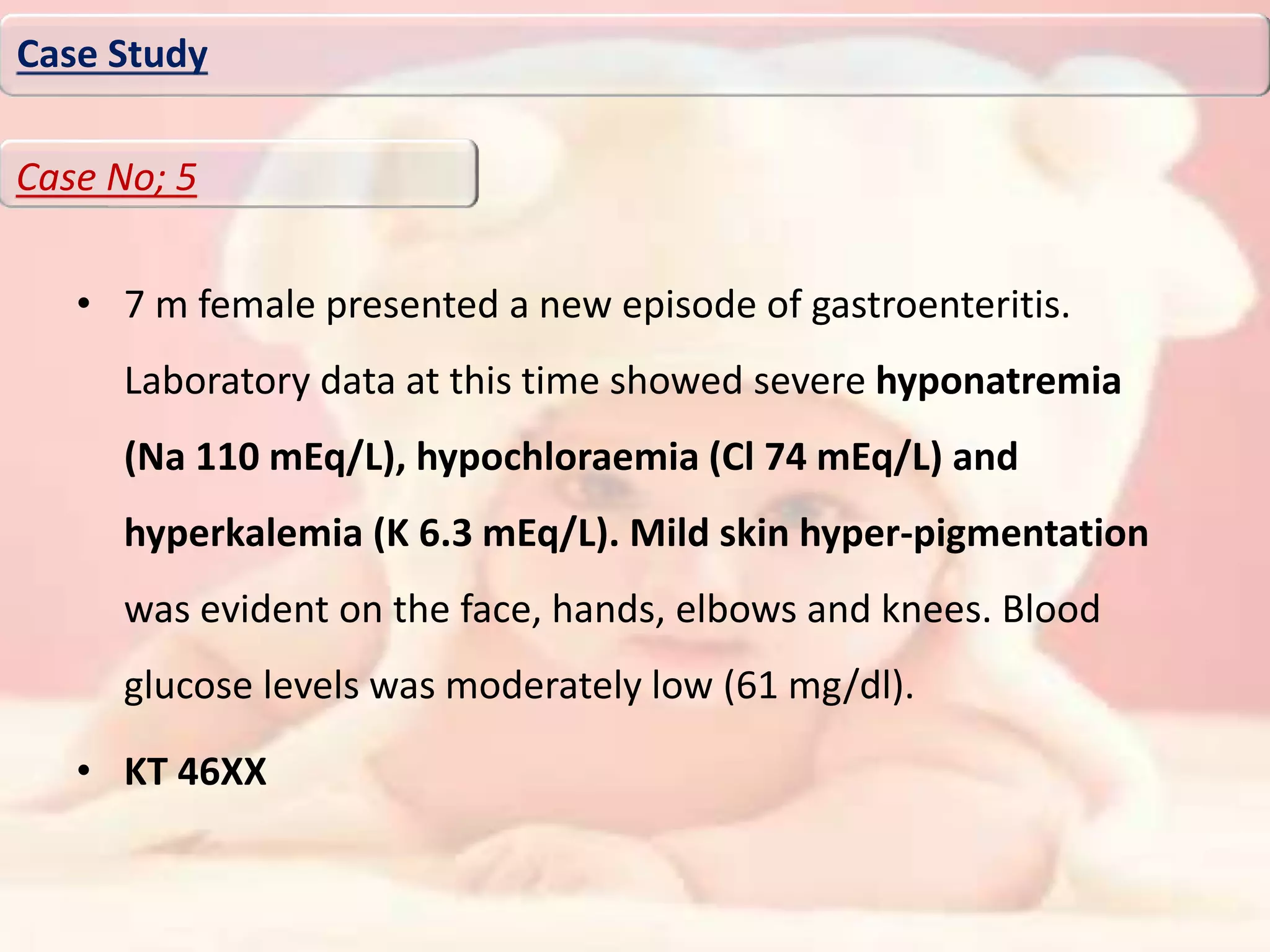 • 7 m female presented a new episode of gastroenteritis.
Laboratory data at this time showed severe hyponatremia
(Na 110 mEq/L), hypochloraemia (Cl 74 mEq/L) and
hyperkalemia (K 6.3 mEq/L). Mild skin hyper-pigmentation
was evident on the face, hands, elbows and knees. Blood
glucose levels was moderately low (61 mg/dl).
• KT 46XX
Case Study
Case No; 5
 