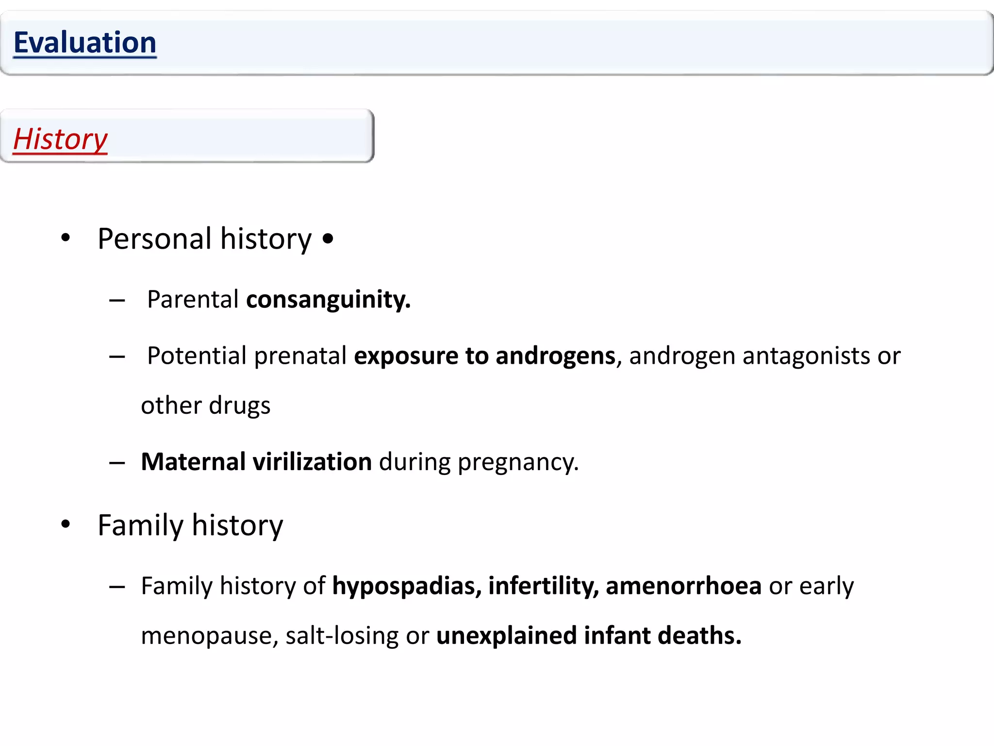 • Personal history •
– Parental consanguinity.
– Potential prenatal exposure to androgens, androgen antagonists or
other drugs
– Maternal virilization during pregnancy.
• Family history
– Family history of hypospadias, infertility, amenorrhoea or early
menopause, salt-losing or unexplained infant deaths.
Evaluation
History
 