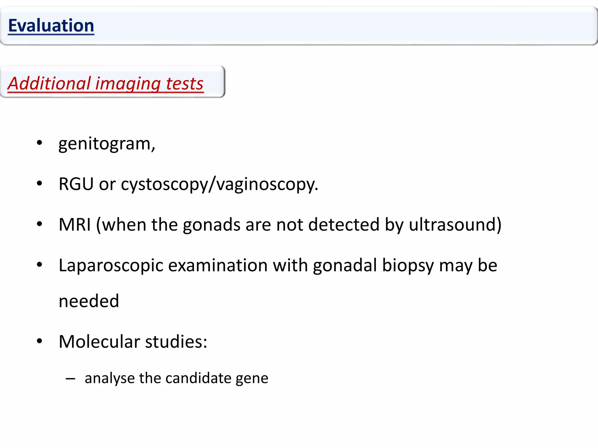 • genitogram,
• RGU or cystoscopy/vaginoscopy.
• MRI (when the gonads are not detected by ultrasound)
• Laparoscopic examination with gonadal biopsy may be
needed
• Molecular studies:
– analyse the candidate gene
Evaluation
Additional imaging tests
 