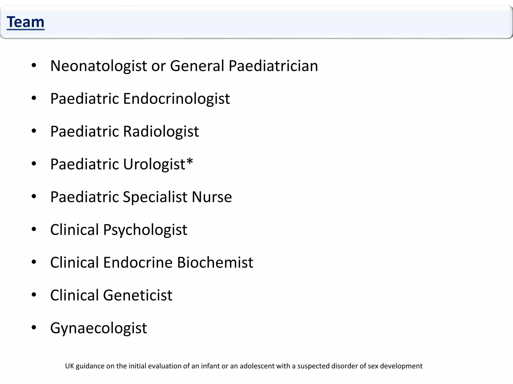 • Neonatologist or General Paediatrician
• Paediatric Endocrinologist
• Paediatric Radiologist
• Paediatric Urologist*
• Paediatric Specialist Nurse
• Clinical Psychologist
• Clinical Endocrine Biochemist
• Clinical Geneticist
• Gynaecologist
Team
UK guidance on the initial evaluation of an infant or an adolescent with a suspected disorder of sex development
 