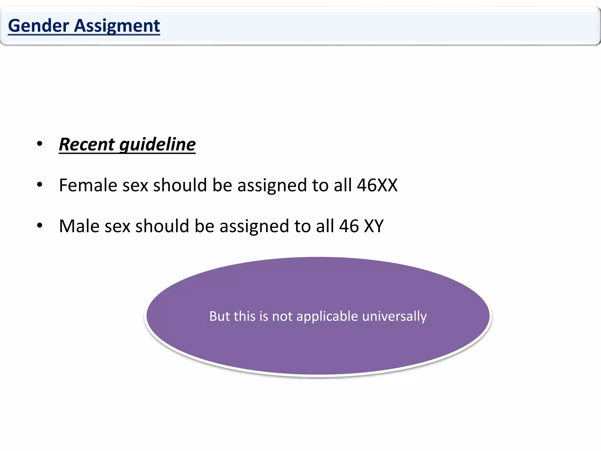 • Recent guideline
• Female sex should be assigned to all 46XX
• Male sex should be assigned to all 46 XY
Gender Assigment
But this is not applicable universally
 