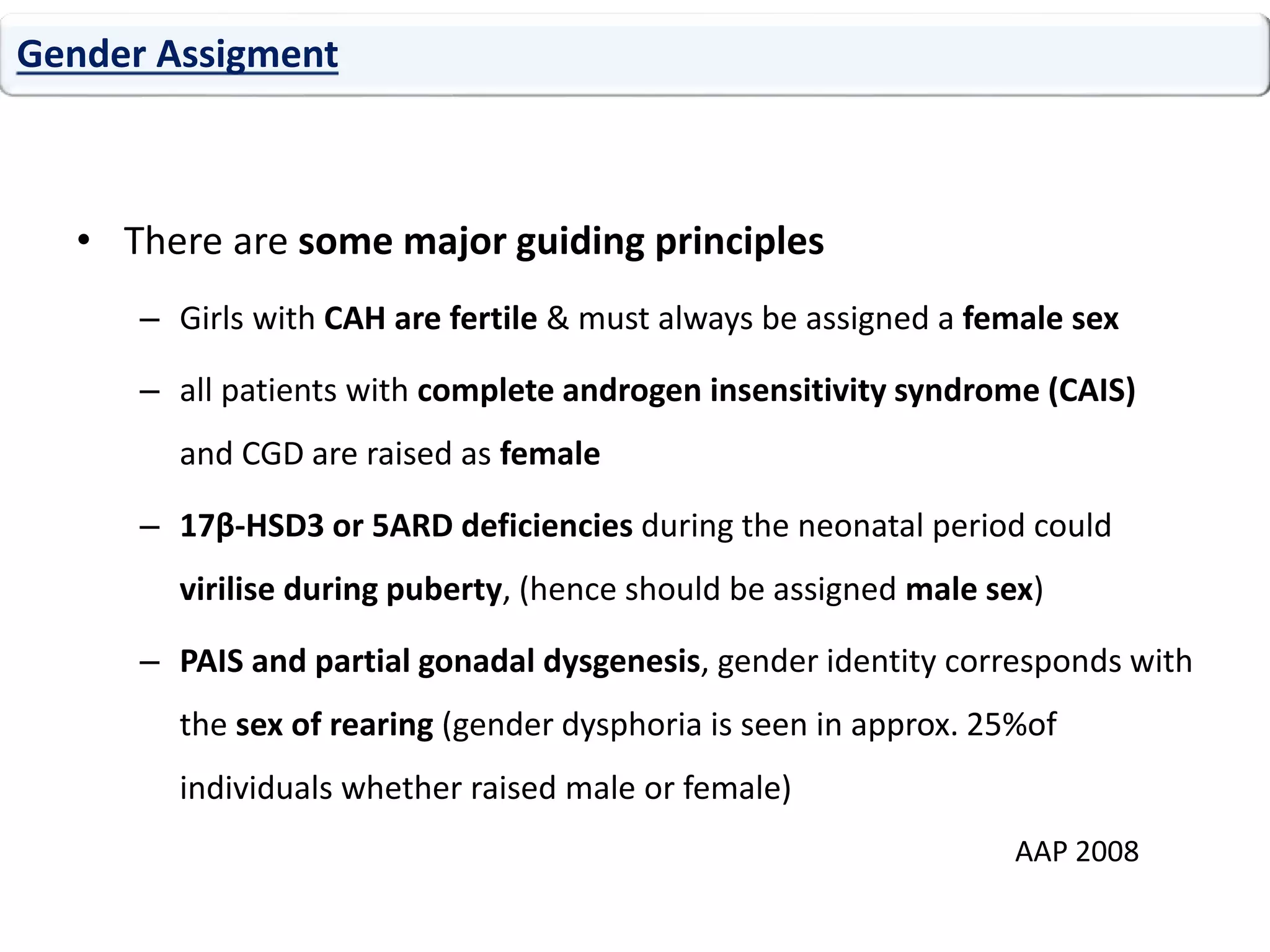 • There are some major guiding principles
– Girls with CAH are fertile & must always be assigned a female sex
– all patients with complete androgen insensitivity syndrome (CAIS)
and CGD are raised as female
– 17β-HSD3 or 5ARD deficiencies during the neonatal period could
virilise during puberty, (hence should be assigned male sex)
– PAIS and partial gonadal dysgenesis, gender identity corresponds with
the sex of rearing (gender dysphoria is seen in approx. 25%of
individuals whether raised male or female)
Gender Assigment
AAP 2008
 
