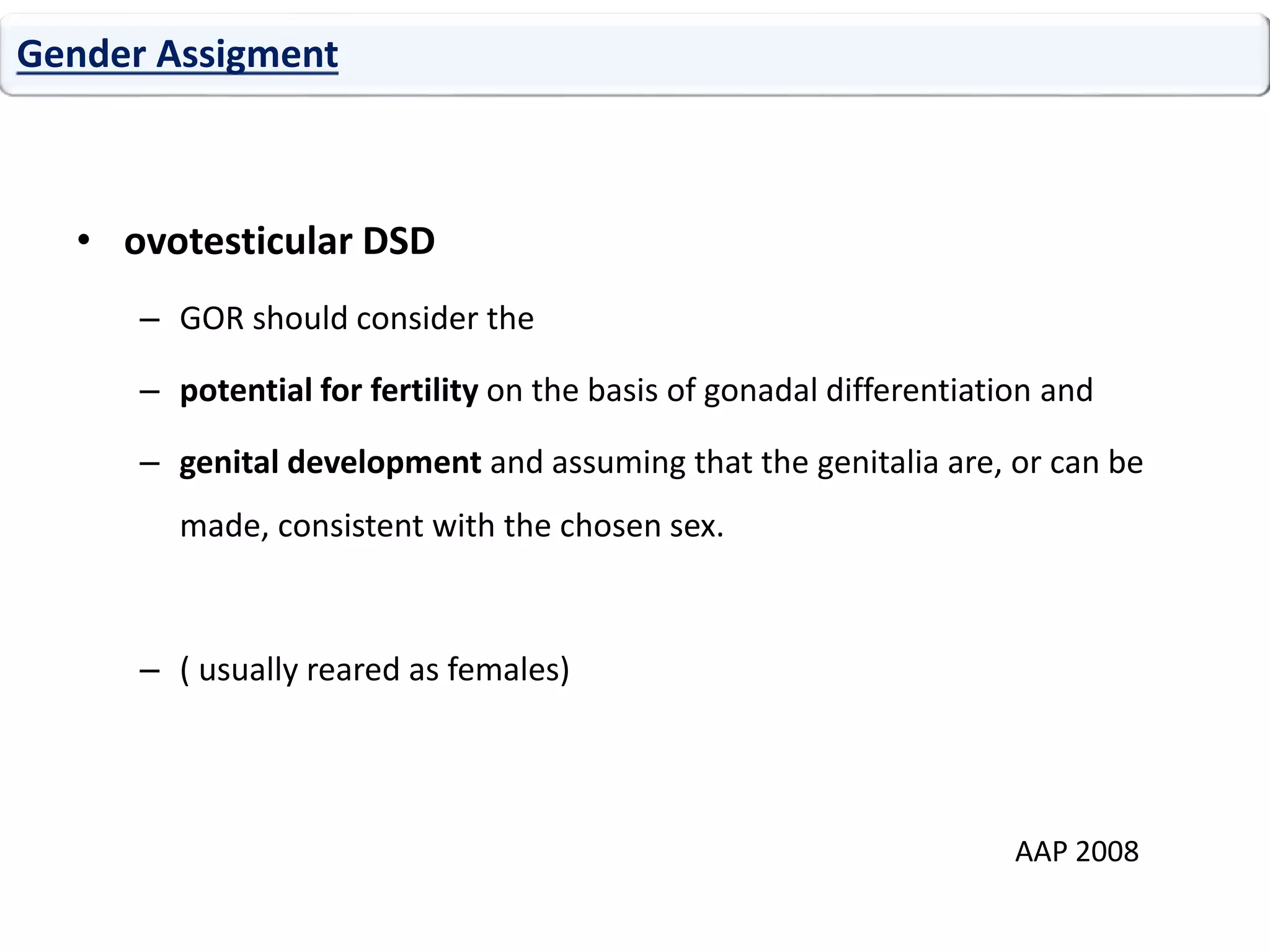 • ovotesticular DSD
– GOR should consider the
– potential for fertility on the basis of gonadal differentiation and
– genital development and assuming that the genitalia are, or can be
made, consistent with the chosen sex.
– ( usually reared as females)
Gender Assigment
AAP 2008
 