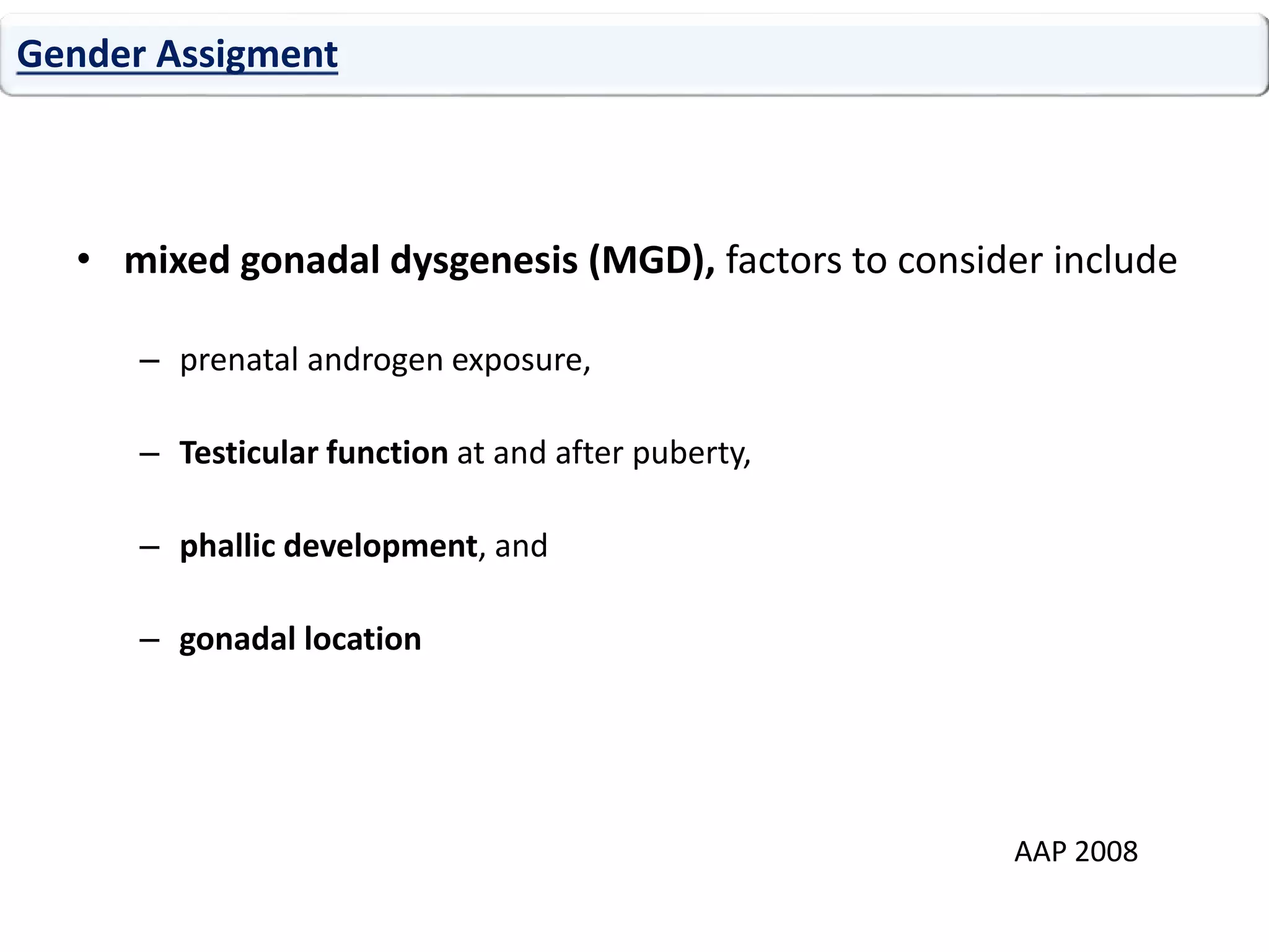 • mixed gonadal dysgenesis (MGD), factors to consider include
– prenatal androgen exposure,
– Testicular function at and after puberty,
– phallic development, and
– gonadal location
Gender Assigment
AAP 2008
 