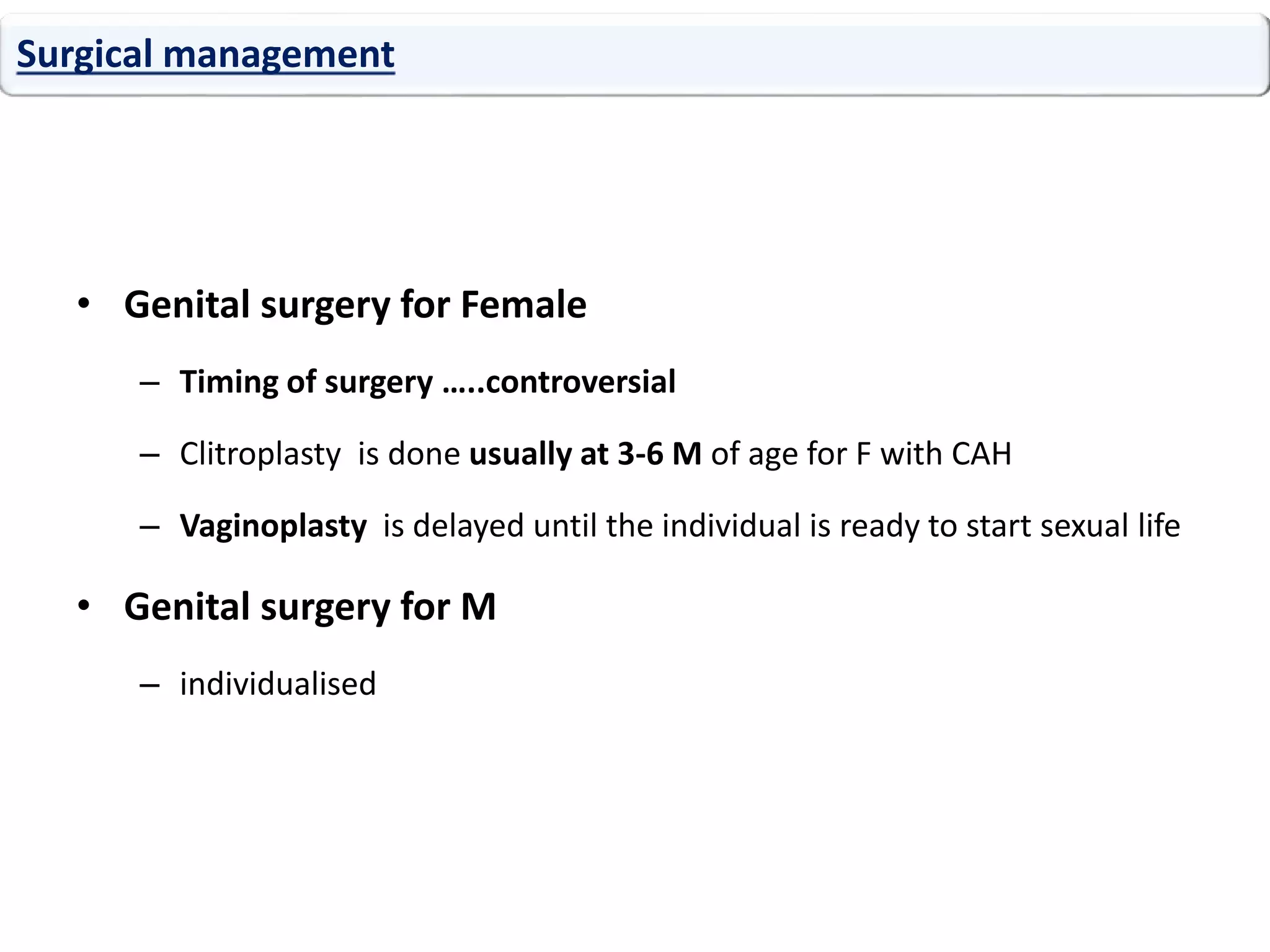 • Genital surgery for Female
– Timing of surgery …..controversial
– Clitroplasty is done usually at 3-6 M of age for F with CAH
– Vaginoplasty is delayed until the individual is ready to start sexual life
• Genital surgery for M
– individualised
Surgical management
 