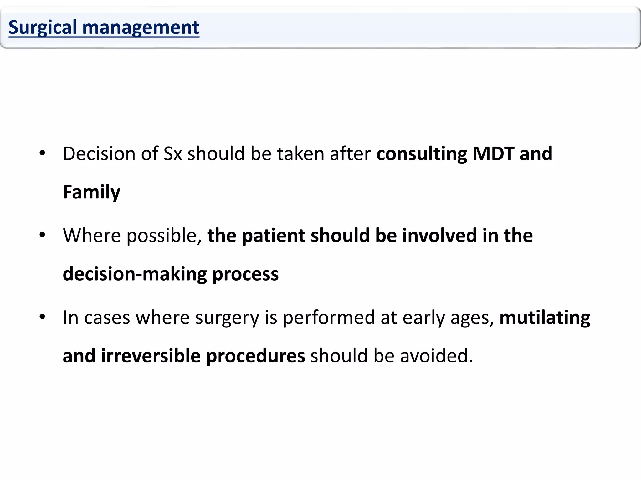 • Decision of Sx should be taken after consulting MDT and
Family
• Where possible, the patient should be involved in the
decision-making process
• In cases where surgery is performed at early ages, mutilating
and irreversible procedures should be avoided.
Surgical management
 
