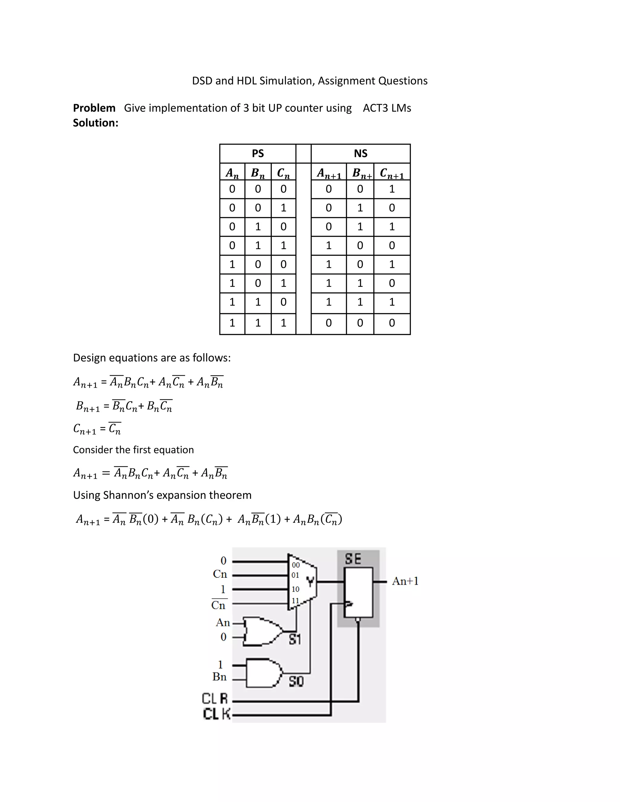 DSD and HDL Simulation, Assignment Questions
Problem Give implementation of 3 bit UP counter using ACT3 LMs
Solution:
PS NS
𝑨 𝑩 𝑪 𝑨 𝑩 𝑪
0 0 0 0 0 1
0 0 1 0 1 0
0 1 0 0 1 1
0 1 1 1 0 0
1 0 0 1 0 1
1 0 1 1 1 0
1 1 0 1 1 1
1 1 1 0 0 0
Design equations are as follows:
𝐴 = 𝐴̅̅̅̅ 𝐵 𝐶 + 𝐴 𝐶̅̅̅ + 𝐴 𝐵̅̅̅
𝐵 = 𝐵̅̅̅ 𝐶 + 𝐵 𝐶̅̅̅
𝐶 = 𝐶̅̅̅
Consider the first equation
𝐴 = 𝐴̅̅̅̅ 𝐵 𝐶 + 𝐴 𝐶̅̅̅ + 𝐴 𝐵̅̅̅
Using Shannon’s expansion theorem
𝐴 = 𝐴̅̅̅̅ 𝐵̅̅̅(0) + 𝐴̅̅̅̅ 𝐵 (𝐶 ) + 𝐴 𝐵̅̅̅(1) + 𝐴 𝐵 (𝐶̅̅̅)
 