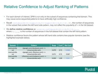 13© Copyright 2015 Pivotal. All rights reserved.
Relative Confidence to Adjust Ranking of Patterns
 For each domain of interest, SPM is run only on the subset of sequences containing that domain. This
may cause some sequential patterns to have artificially high confidence.
 Recall: confidence(X=>Y):=support(<X,Y>)/support(X)=|<X,Y>|/|X|. |X|, the number of sequences
in the subset that contain the left hand side pattern, may not reflect the popularity of X in the full dataset.
 We define relative confidence as: relative_confidence(X=>Y):=|<X,Y>|/|Xi|fullset
where|Xi|fullset is the number of sequences in the full dataset that contain the left hand pattern.
 Relative confidence favors the pattern whose left hand side contains less popular domains (see the
highlighted example below).
Relative confidence
favors unpopular left
hand side pattern
Domain Pattern Supp Conf Rel Conf
revenueindia.
net
<{google.com},{facebook.com}> =>
<{revenueindia.net}> 0.079 0.75 0.0001
revenueindia.
net
<{google.com}, {fileshare.com}> =>
<{revenueindia.net}> 0.071 0.75 0.067
revenueindia.
net
<{fileshare.com},{redworm.com}> =>
<{revenueindia.net}> 0.030 1.00 0.51
 