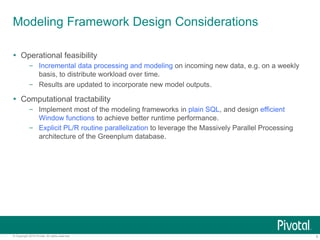 6© Copyright 2015 Pivotal. All rights reserved.
Modeling Framework Design Considerations
 Operational feasibility
– Incremental data processing and modeling on incoming new data, e.g. on a weekly
basis, to distribute workload over time.
– Results are updated to incorporate new model outputs.
 Computational tractability
– Implement most of the modeling frameworks in plain SQL, and design efficient
Window functions to achieve better runtime performance.
– Explicit PL/R routine parallelization to leverage the Massively Parallel Processing
architecture of the Greenplum database.
 