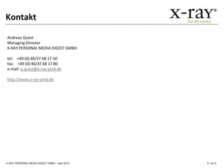 Kontakt

Andreas Quest
Managing Director
X-RAY PERSONAL MEDIA DIGEST GMBH

tel: +49 (0) 40/37 68 17 50
fax: +49 (0) 40/37 68 17 80
e-mail: a.quest@x-ray-pmd.de

http://www.x-ray-pmd.de




X–RAY PERSONAL MEDIA DIGEST GMBH – April 2010   6 von 6
 
