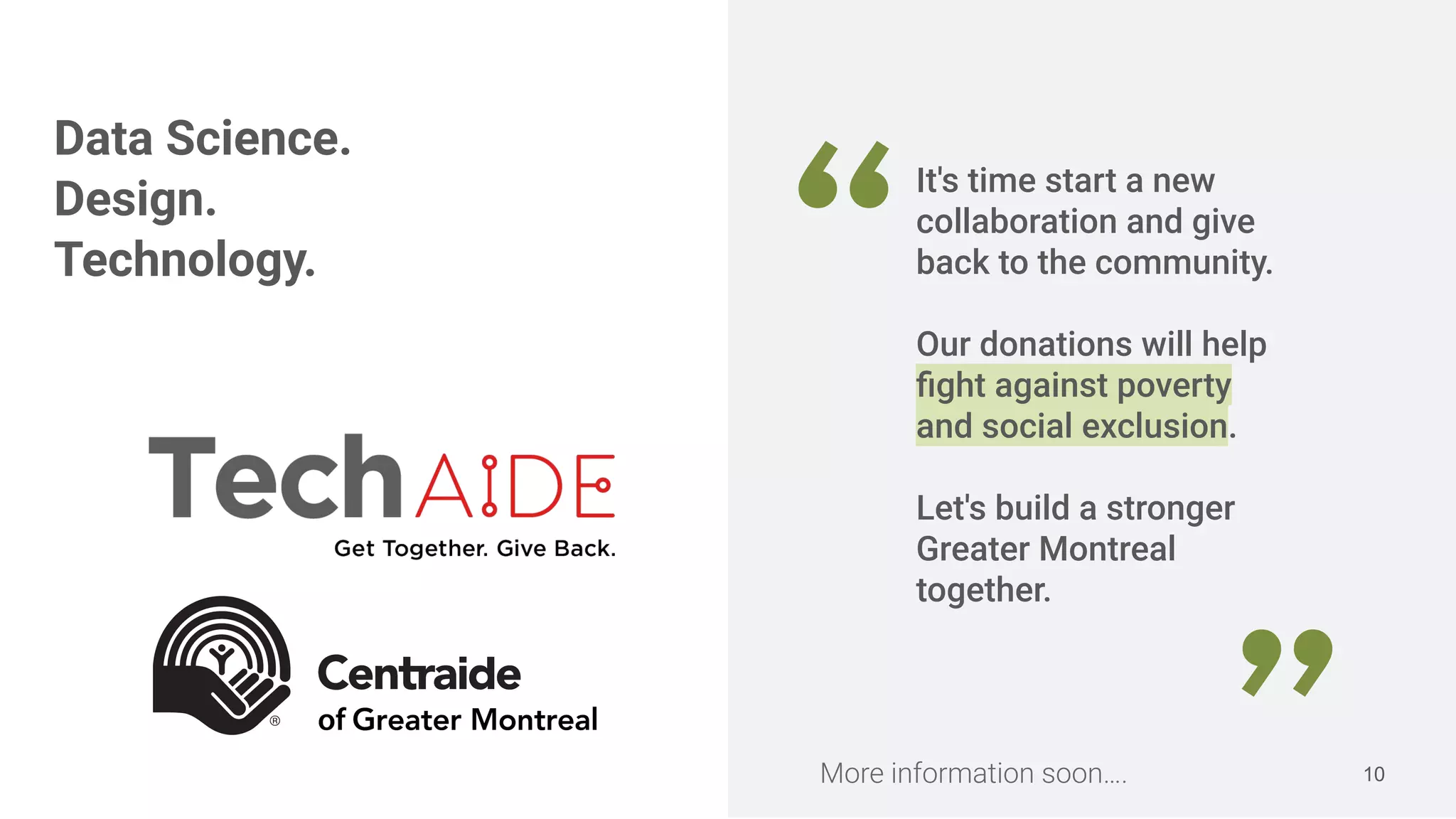 10
“
It's time start a new
collaboration and give
back to the community.
Our donations will help
ﬁght against poverty
and social exclusion.
Let's build a stronger
Greater Montreal
together.
Data Science.
Design.
Technology.
More information soon….
 