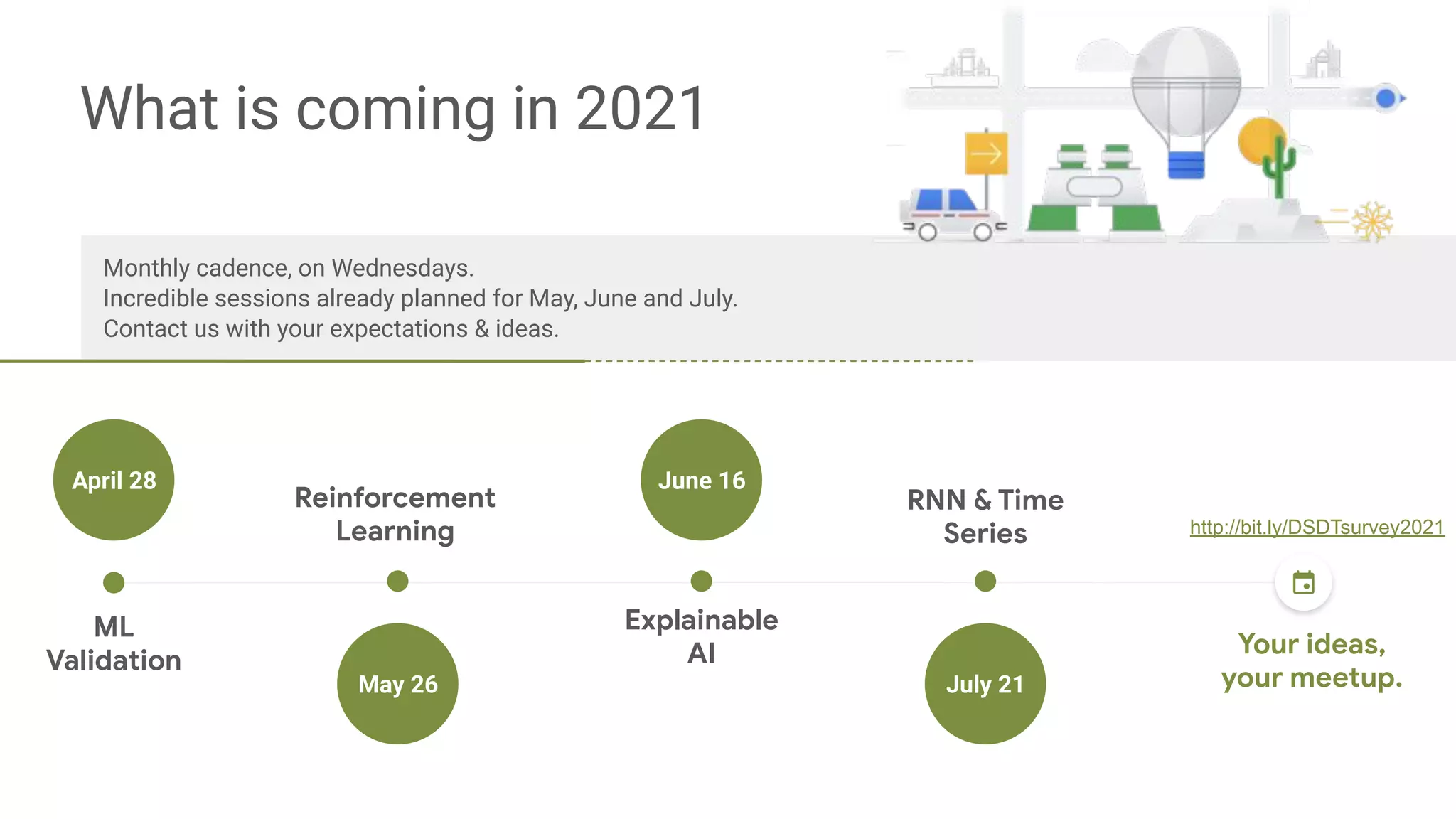 Monthly cadence, on Wednesdays.
Incredible sessions already planned for May, June and July.
Contact us with your expectations & ideas.
ML
Validation
Reinforcement
Learning
Explainable
AI
RNN & Time
Series
Lorem ipsum
Commodo
April 28
May 26 July 21
What is coming in 2021
June 16
Your ideas,
your meetup.
http://bit.ly/DSDTsurvey2021
 