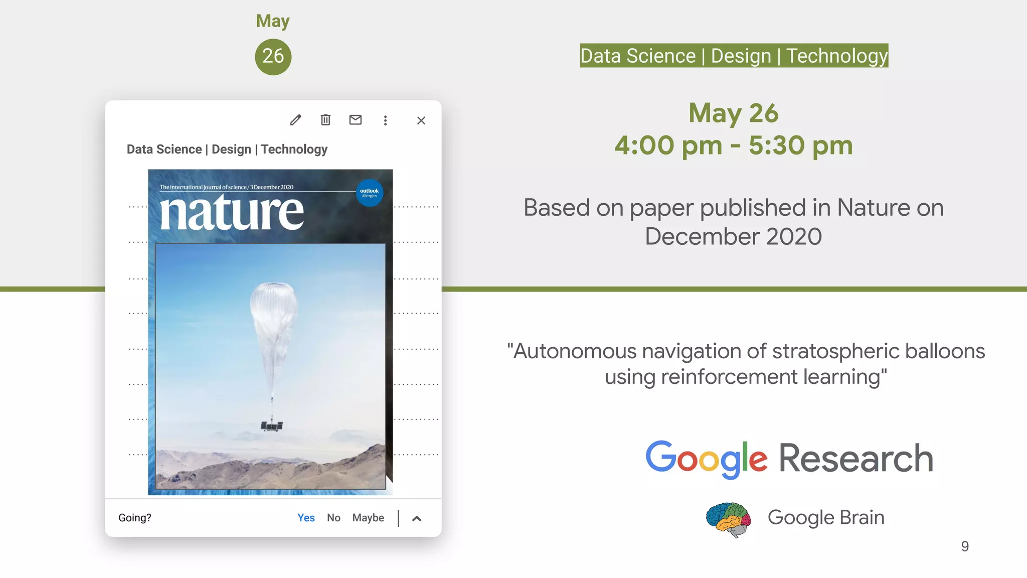 9
Yes No Maybe
Going?
Suscipit commodo arcu
Suscipit commodo arcu
Suscipit commodo arcu
Suscipit commodo arcu
Suscipit commodo arcu
Suscipit commodo arcu
Suscipit commodo arcu
Suscipit commodo arcu
Suscipit commodo arcu
May
26
Data Science | Design | Technology
"Autonomous navigation of stratospheric balloons
using reinforcement learning"
Google Brain
May 26
4:00 pm - 5:30 pm
Based on paper published in Nature on
December 2020
No Maybe
Data Science | Design | Technology
 