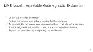 LIME: Local Interpretable Model-agnostic Explanation
- Select the instance of interest
- Perturb the dataset and get a prediction for the new point
- Assign weights to the new new samples by their proximity to the instance
- Train a weighted interpretable model on the dataset with variations
- Explain the prediction by interpreting the local model
43
 