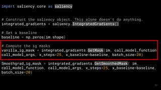 import saliency.core as saliency
# Construct the saliency object. This alone doesn't do anything.
integrated_gradients = saliency.IntegratedGradients()
# Set a baseline
baseline = np.zeros(im.shape)
# Compute the ig masks
vanilla_ig_mask = integrated_gradients.GetMask(im, call_model_function,
call_model_args, x_steps=25, x_baseline=baseline, batch_size=20)
Smoothgrad_ig_mask = integrated_gradients.GetSmoothedMask( im,
call_model_function, call_model_args, x_steps=25, x_baseline=baseline,
batch_size=20)
50
 