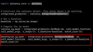 import saliency.core as saliency
# Construct the saliency object. This alone doesn't do anything.
integrated_gradients = saliency.IntegratedGradients()
# Set a baseline
baseline = np.zeros(im.shape)
# Compute the ig masks
vanilla_ig_mask = integrated_gradients.GetMask(im, call_model_function,
call_model_args, x_steps=25, x_baseline=baseline, batch_size=20)
Smoothgrad_ig_mask = integrated_gradients.GetSmoothedMask( im,
call_model_function, call_model_args, x_steps=25, x_baseline=baseline,
batch_size=20)
51
 