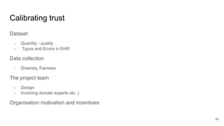 Calibrating trust
Dataset
- Quantity - quality
- Typos and Errors in EHR
Data collection
- Diversity, Fairness
The project team
- Design
- Involving domain experts etc..)
Organisation motivation and incentives
60
 