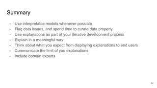 Summary
- Use interpretable models whenever possible
- Flag data issues, and spend time to curate data properly
- Use explanations as part of your iterative development process
- Explain in a meaningful way
- Think about what you expect from displaying explanations to end users
- Communicate the limit of you explanations
- Include domain experts
64
 