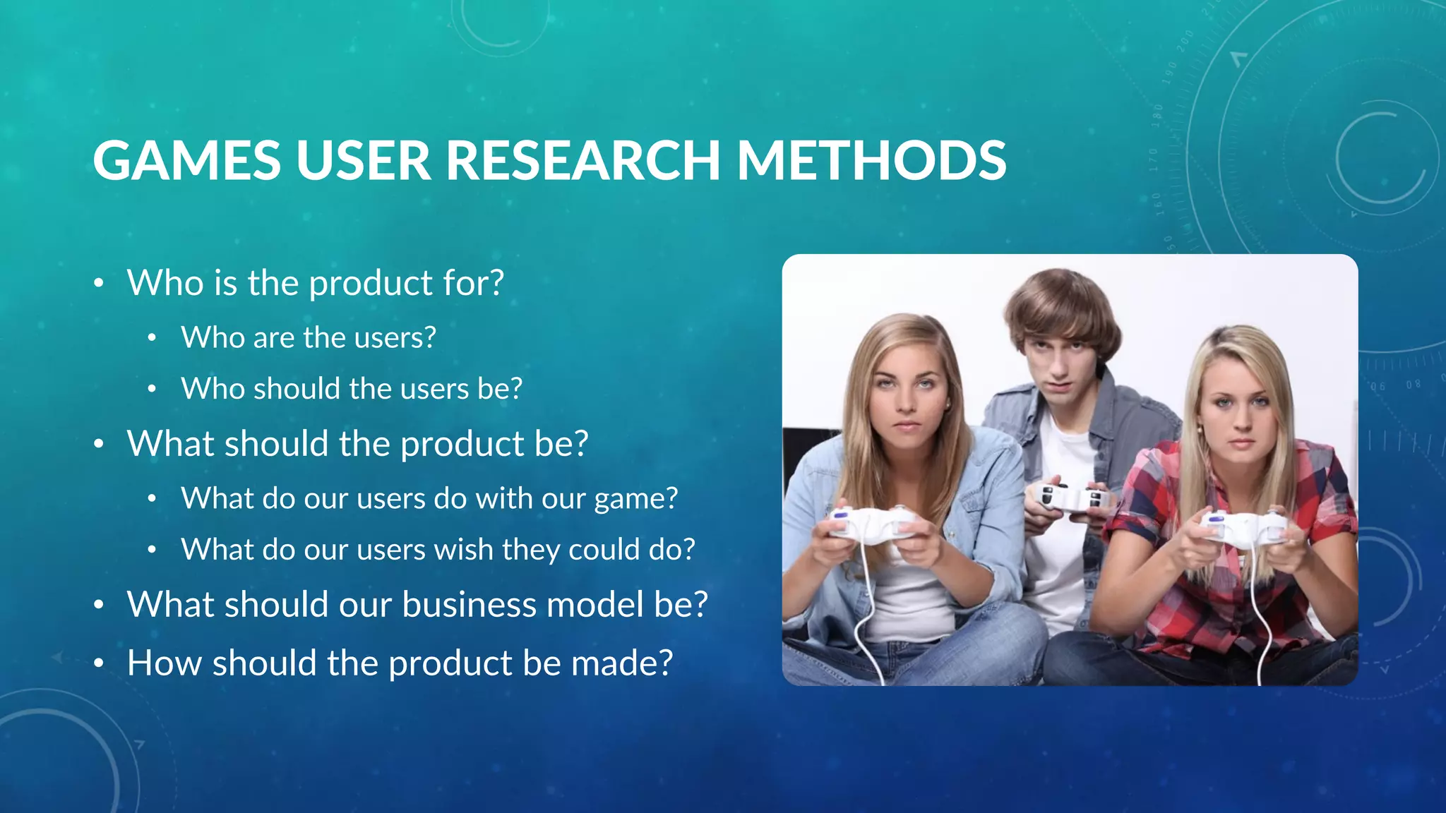 GAMES USER RESEARCH METHODS
• Who is the product for?
• Who are the users?
• Who should the users be?
• What should the product be?
• What do our users do with our game?
• What do our users wish they could do?
• What should our business model be?
• How should the product be made?
 