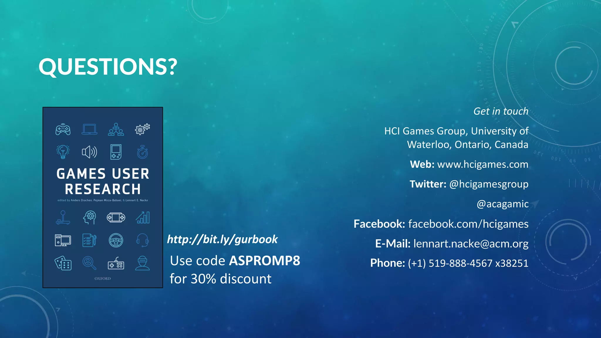 QUESTIONS?
Get in touch
HCI Games Group, University of
Waterloo, Ontario, Canada
Web: www.hcigames.com
Twitter: @hcigamesgroup
@acagamic
Facebook: facebook.com/hcigames
E-Mail: lennart.nacke@acm.org
Phone: (+1) 519-888-4567 x38251Use code ASPROMP8
for 30% discount
http://bit.ly/gurbook
 