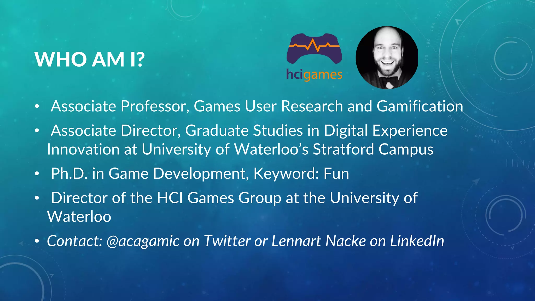 WHO AM I?
• Associate Professor, Games User Research and Gamification
• Associate Director, Graduate Studies in Digital Experience
Innovation at University of Waterloo’s Stratford Campus
• Ph.D. in Game Development, Keyword: Fun
• Director of the HCI Games Group at the University of
Waterloo
• Contact: @acagamic on Twitter or Lennart Nacke on LinkedIn
 