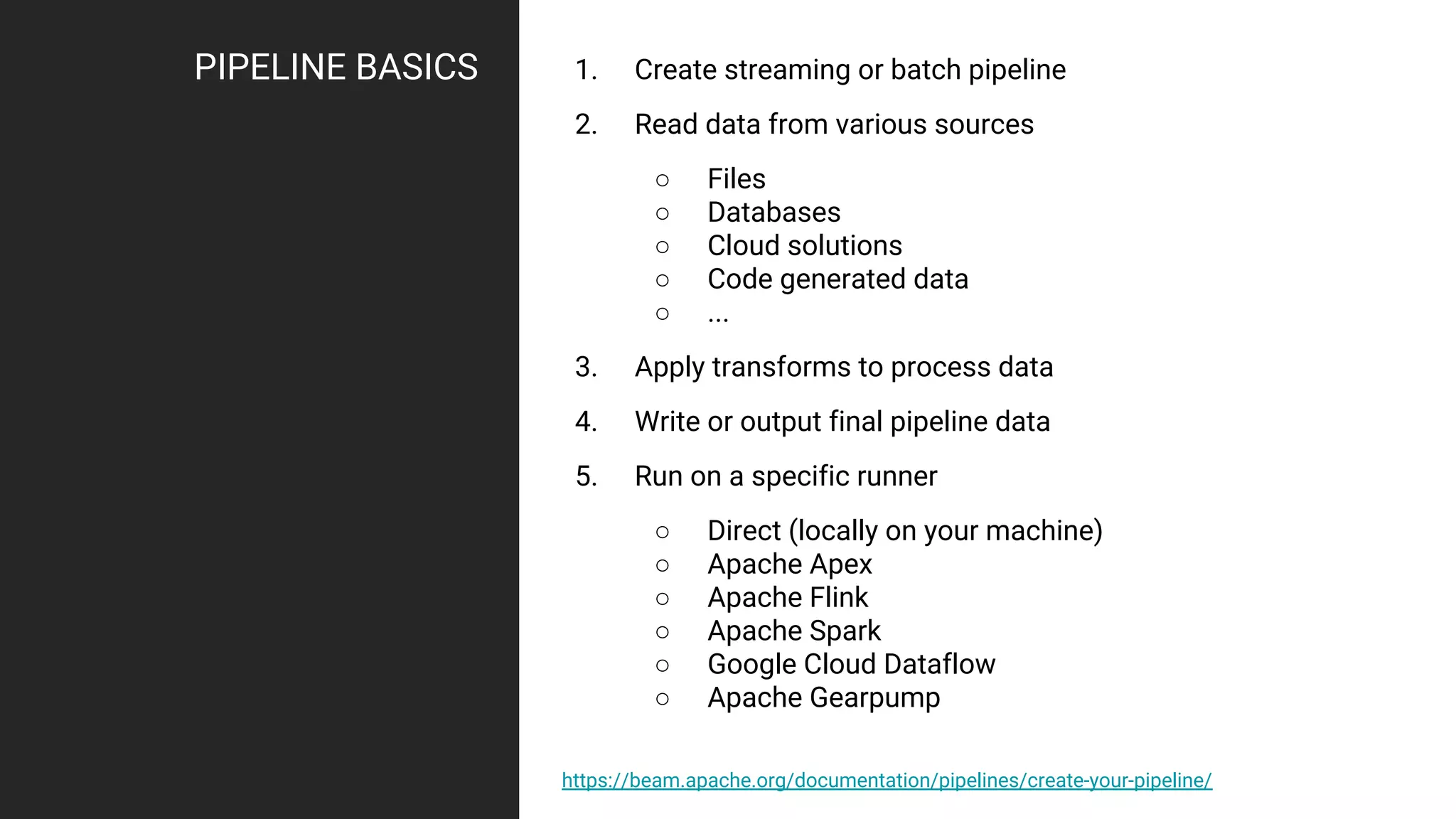 PIPELINE BASICS 1. Create streaming or batch pipeline
2. Read data from various sources
○ Files
○ Databases
○ Cloud solutions
○ Code generated data
○ ...
3. Apply transforms to process data
4. Write or output final pipeline data
5. Run on a specific runner
○ Direct (locally on your machine)
○ Apache Apex
○ Apache Flink
○ Apache Spark
○ Google Cloud Dataflow
○ Apache Gearpump
https://beam.apache.org/documentation/pipelines/create-your-pipeline/
 