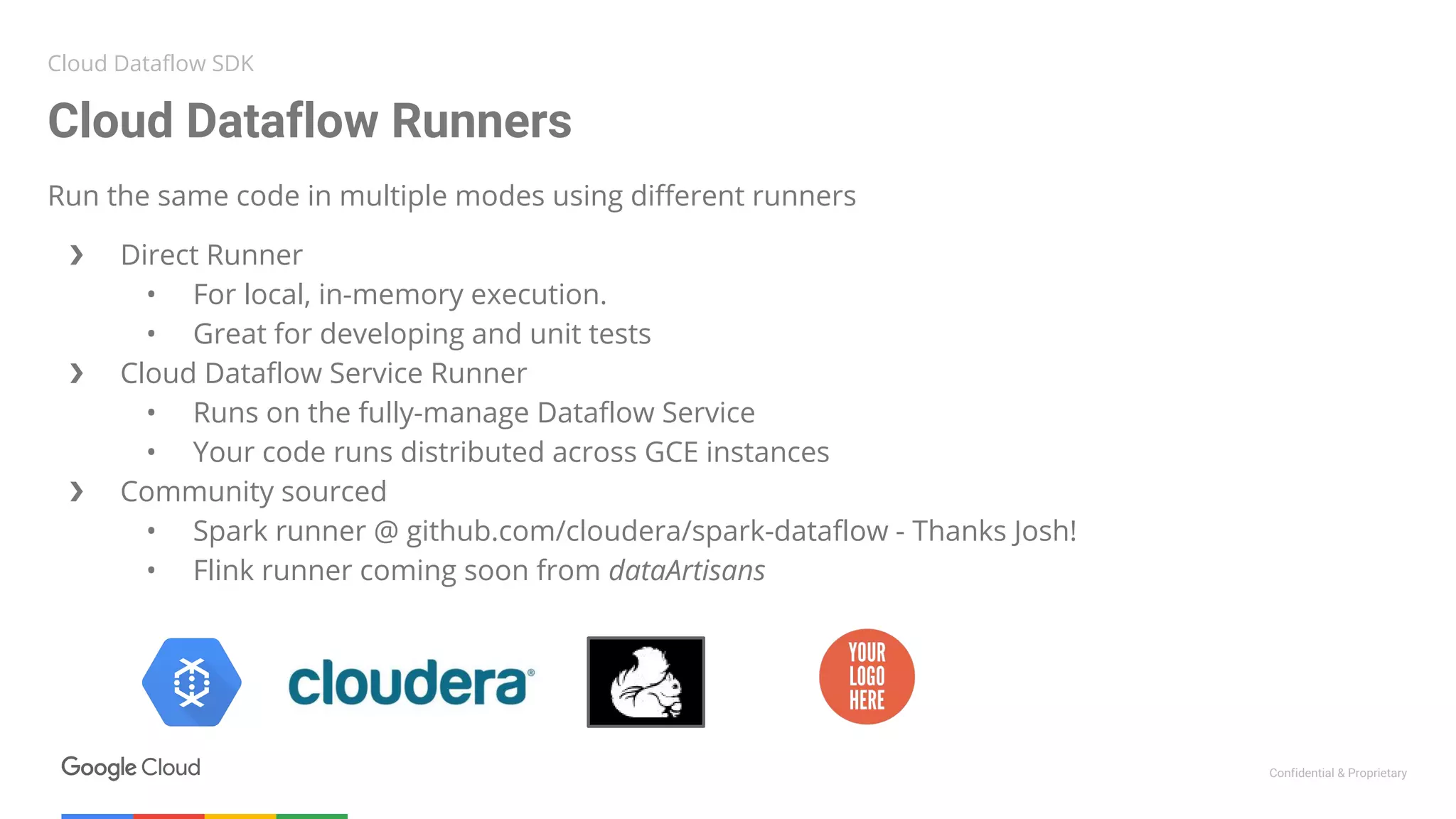 Confidential & Proprietary
Run the same code in multiple modes using different runners
❯ Direct Runner
• For local, in-memory execution.
• Great for developing and unit tests
❯ Cloud Dataflow Service Runner
• Runs on the fully-manage Dataflow Service
• Your code runs distributed across GCE instances
❯ Community sourced
• Spark runner @ github.com/cloudera/spark-dataflow - Thanks Josh!
• Flink runner coming soon from dataArtisans
Cloud Dataflow Runners
Cloud Dataflow SDK
 