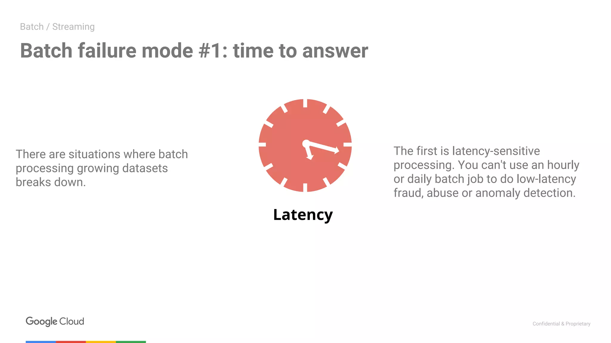 Confidential & Proprietary
Latency
There are situations where batch
processing growing datasets
breaks down.
Batch failure mode #1: time to answer
Batch / Streaming
The first is latency-sensitive
processing. You can't use an hourly
or daily batch job to do low-latency
fraud, abuse or anomaly detection.
 