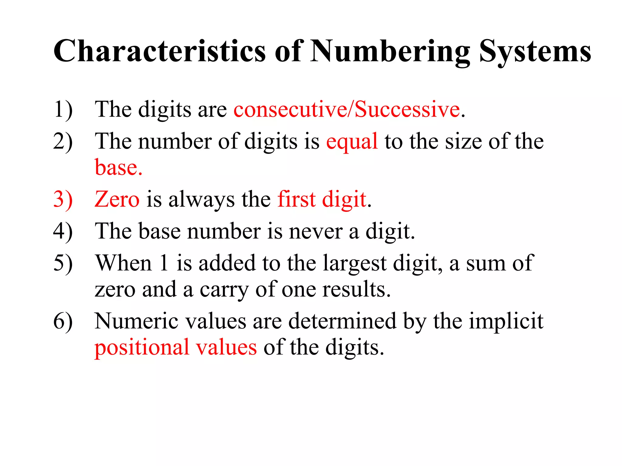 Characteristics of Numbering Systems
1) The digits are consecutive/Successive.
2) The number of digits is equal to the size of the
base.
3) Zero is always the first digit.
4) The base number is never a digit.
5) When 1 is added to the largest digit, a sum of
zero and a carry of one results.
6) Numeric values are determined by the implicit
positional values of the digits.
 