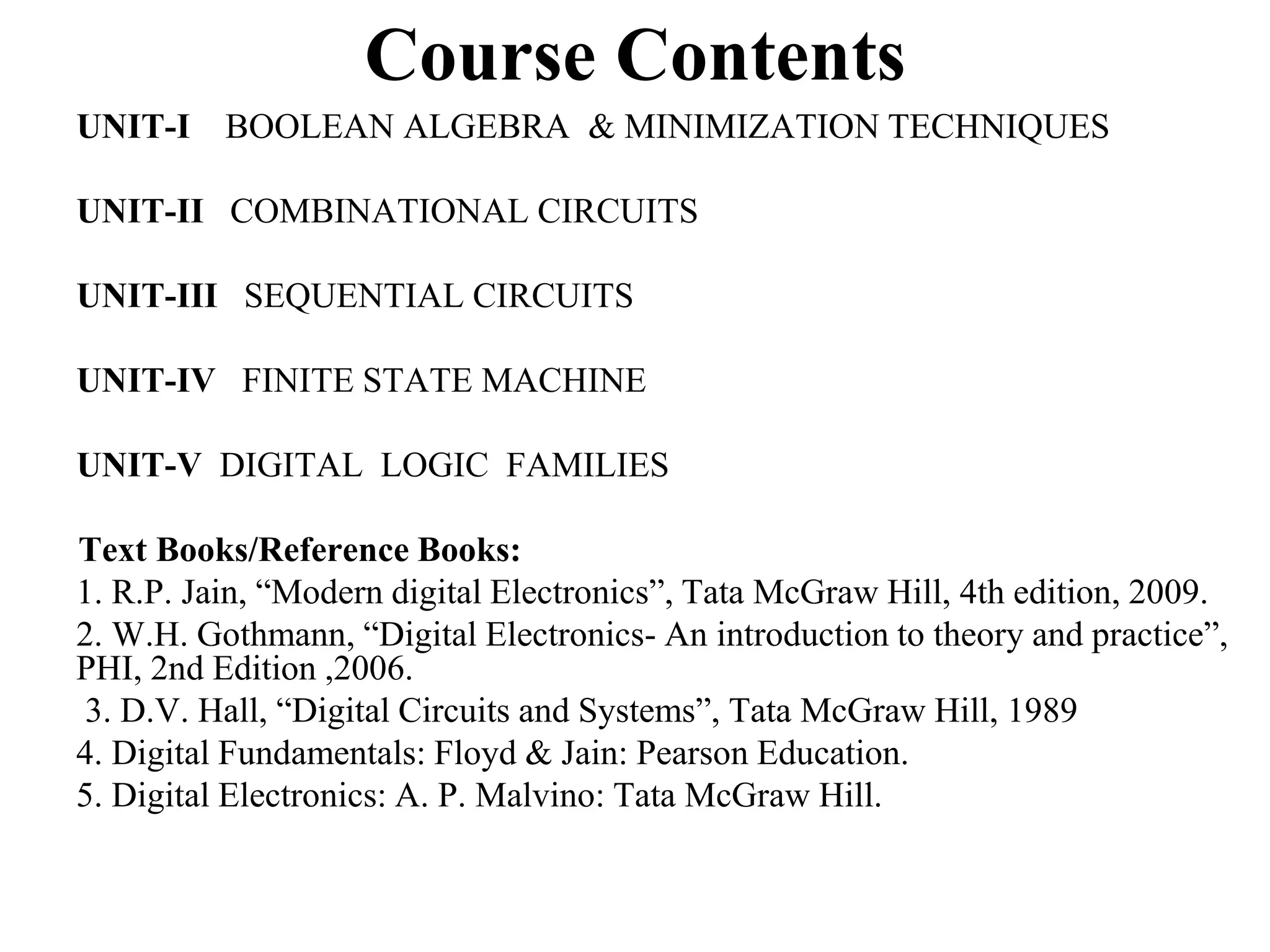 Course Contents
UNIT-I BOOLEAN ALGEBRA & MINIMIZATION TECHNIQUES
UNIT-II COMBINATIONAL CIRCUITS
UNIT-III SEQUENTIAL CIRCUITS
UNIT-IV FINITE STATE MACHINE
UNIT-V DIGITAL LOGIC FAMILIES
Text Books/Reference Books:
1. R.P. Jain, “Modern digital Electronics”, Tata McGraw Hill, 4th edition, 2009.
2. W.H. Gothmann, “Digital Electronics- An introduction to theory and practice”,
PHI, 2nd Edition ,2006.
3. D.V. Hall, “Digital Circuits and Systems”, Tata McGraw Hill, 1989
4. Digital Fundamentals: Floyd & Jain: Pearson Education.
5. Digital Electronics: A. P. Malvino: Tata McGraw Hill.
 