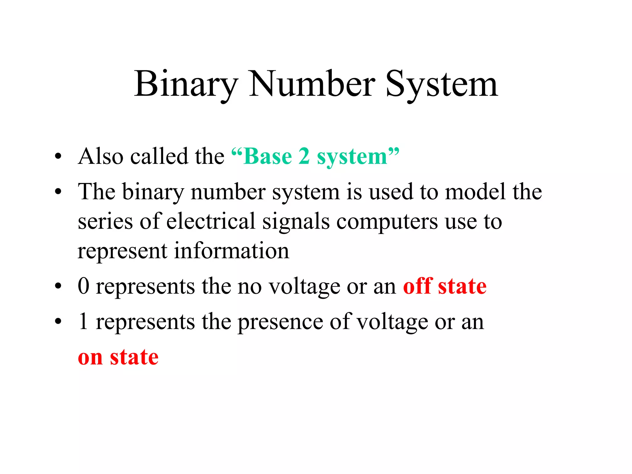 Binary Number System
• Also called the “Base 2 system”
• The binary number system is used to model the
series of electrical signals computers use to
represent information
• 0 represents the no voltage or an off state
• 1 represents the presence of voltage or an
on state
 