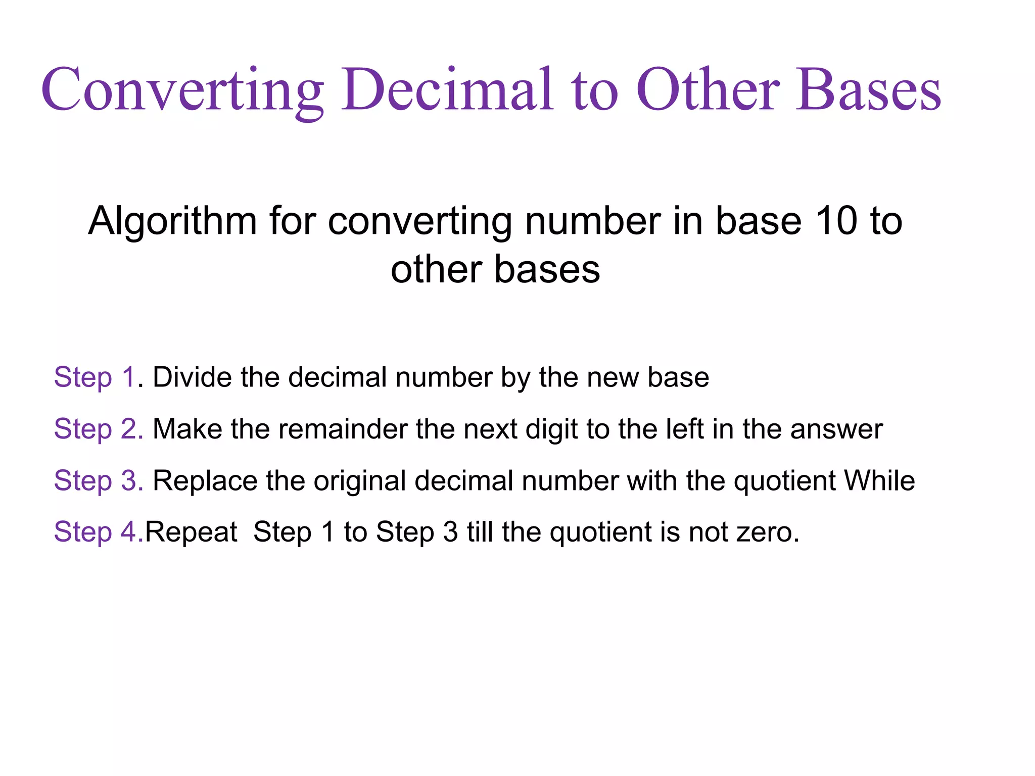 Step 1. Divide the decimal number by the new base
Step 2. Make the remainder the next digit to the left in the answer
Step 3. Replace the original decimal number with the quotient While
Step 4.Repeat Step 1 to Step 3 till the quotient is not zero.
Algorithm for converting number in base 10 to
other bases
Converting Decimal to Other Bases
 