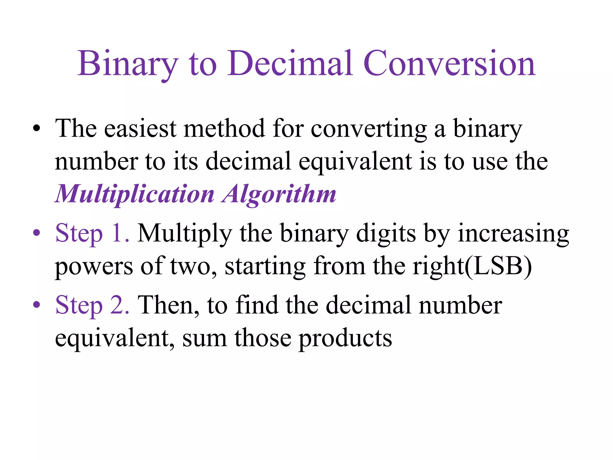 Binary to Decimal Conversion
• The easiest method for converting a binary
number to its decimal equivalent is to use the
Multiplication Algorithm
• Step 1. Multiply the binary digits by increasing
powers of two, starting from the right(LSB)
• Step 2. Then, to find the decimal number
equivalent, sum those products
 