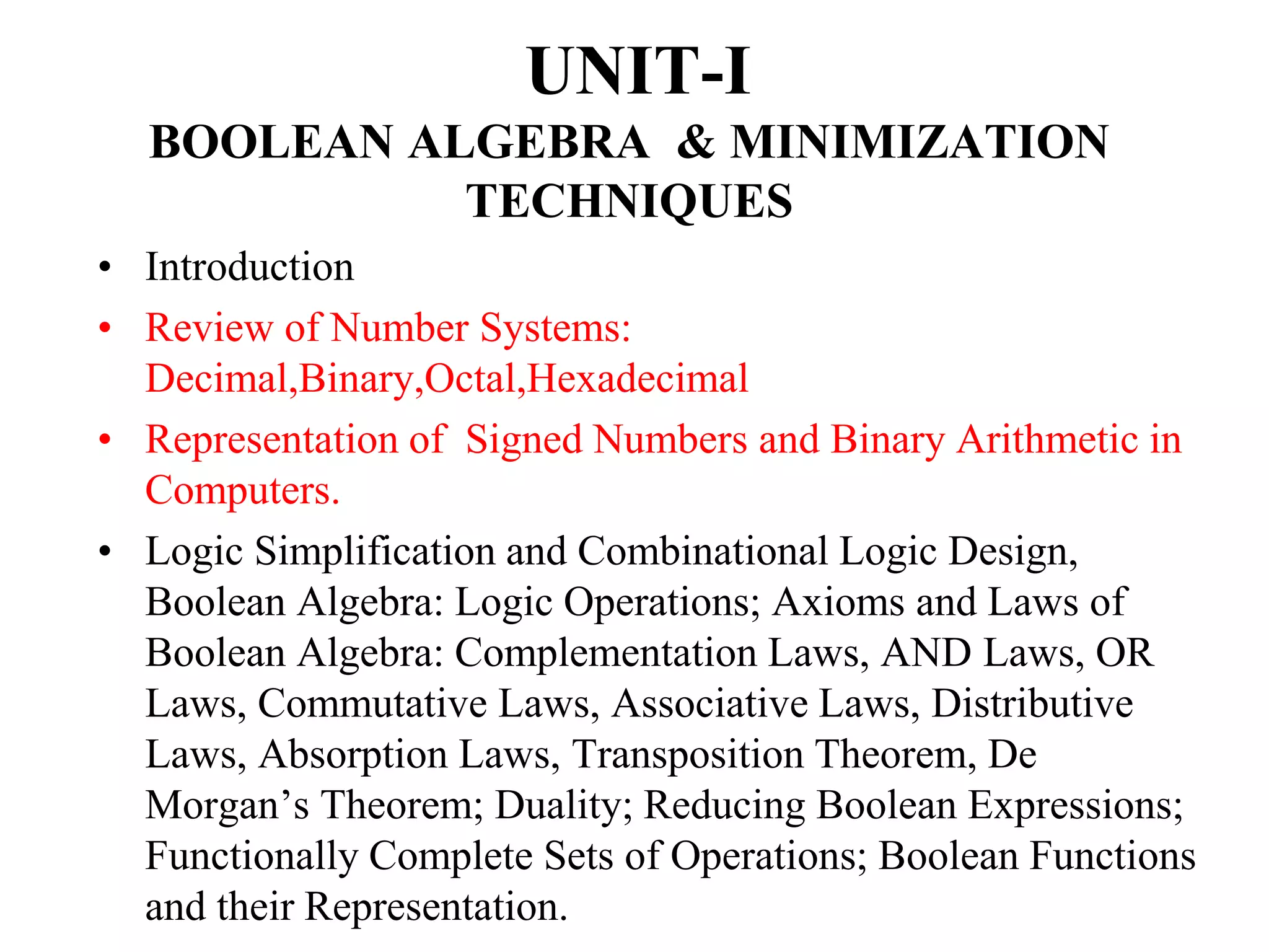 UNIT-I
BOOLEAN ALGEBRA & MINIMIZATION
TECHNIQUES
• Introduction
• Review of Number Systems:
Decimal,Binary,Octal,Hexadecimal
• Representation of Signed Numbers and Binary Arithmetic in
Computers.
• Logic Simplification and Combinational Logic Design,
Boolean Algebra: Logic Operations; Axioms and Laws of
Boolean Algebra: Complementation Laws, AND Laws, OR
Laws, Commutative Laws, Associative Laws, Distributive
Laws, Absorption Laws, Transposition Theorem, De
Morgan’s Theorem; Duality; Reducing Boolean Expressions;
Functionally Complete Sets of Operations; Boolean Functions
and their Representation.
 