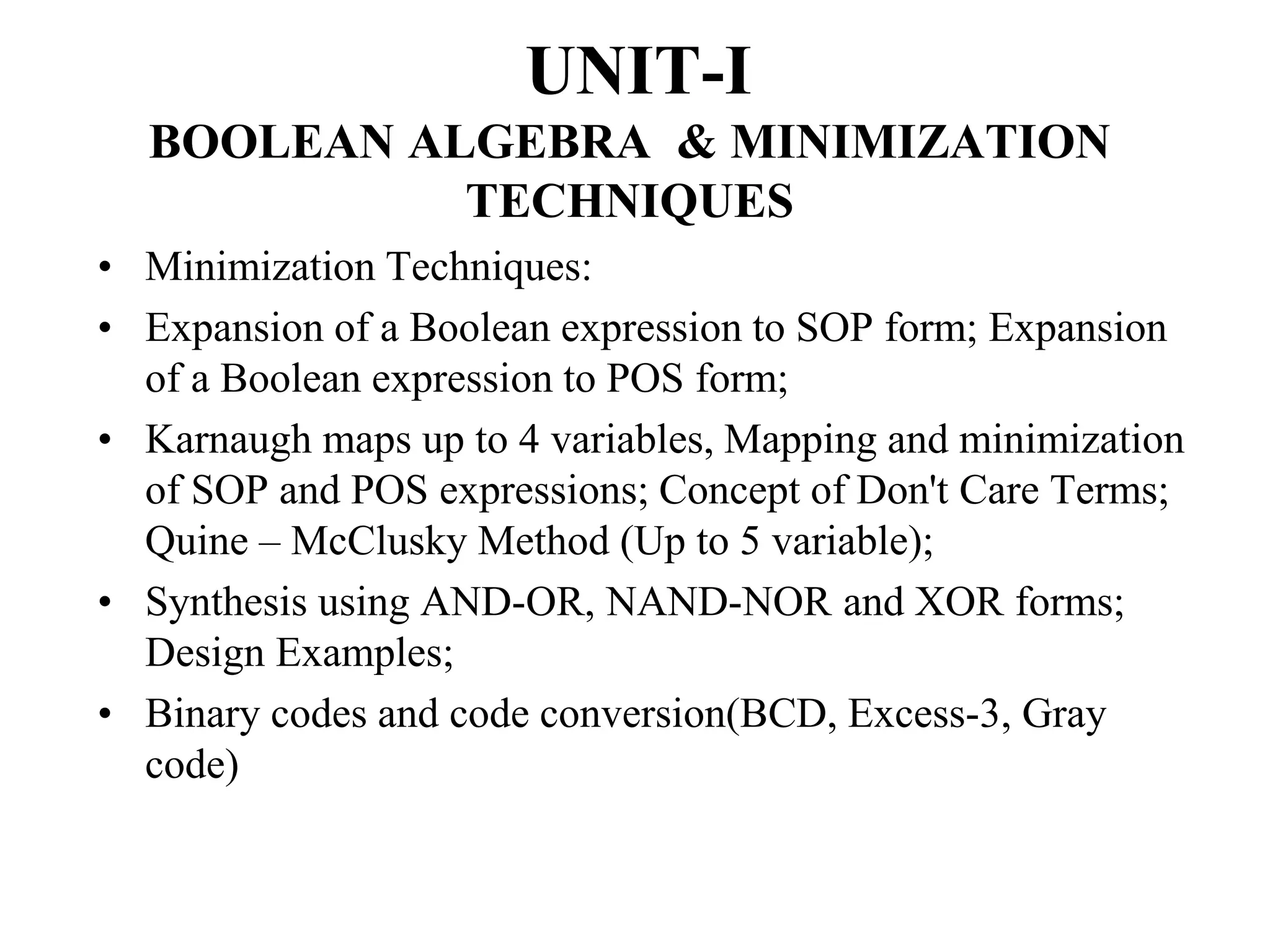 UNIT-I
BOOLEAN ALGEBRA & MINIMIZATION
TECHNIQUES
• Minimization Techniques:
• Expansion of a Boolean expression to SOP form; Expansion
of a Boolean expression to POS form;
• Karnaugh maps up to 4 variables, Mapping and minimization
of SOP and POS expressions; Concept of Don't Care Terms;
Quine – McClusky Method (Up to 5 variable);
• Synthesis using AND-OR, NAND-NOR and XOR forms;
Design Examples;
• Binary codes and code conversion(BCD, Excess-3, Gray
code)
 