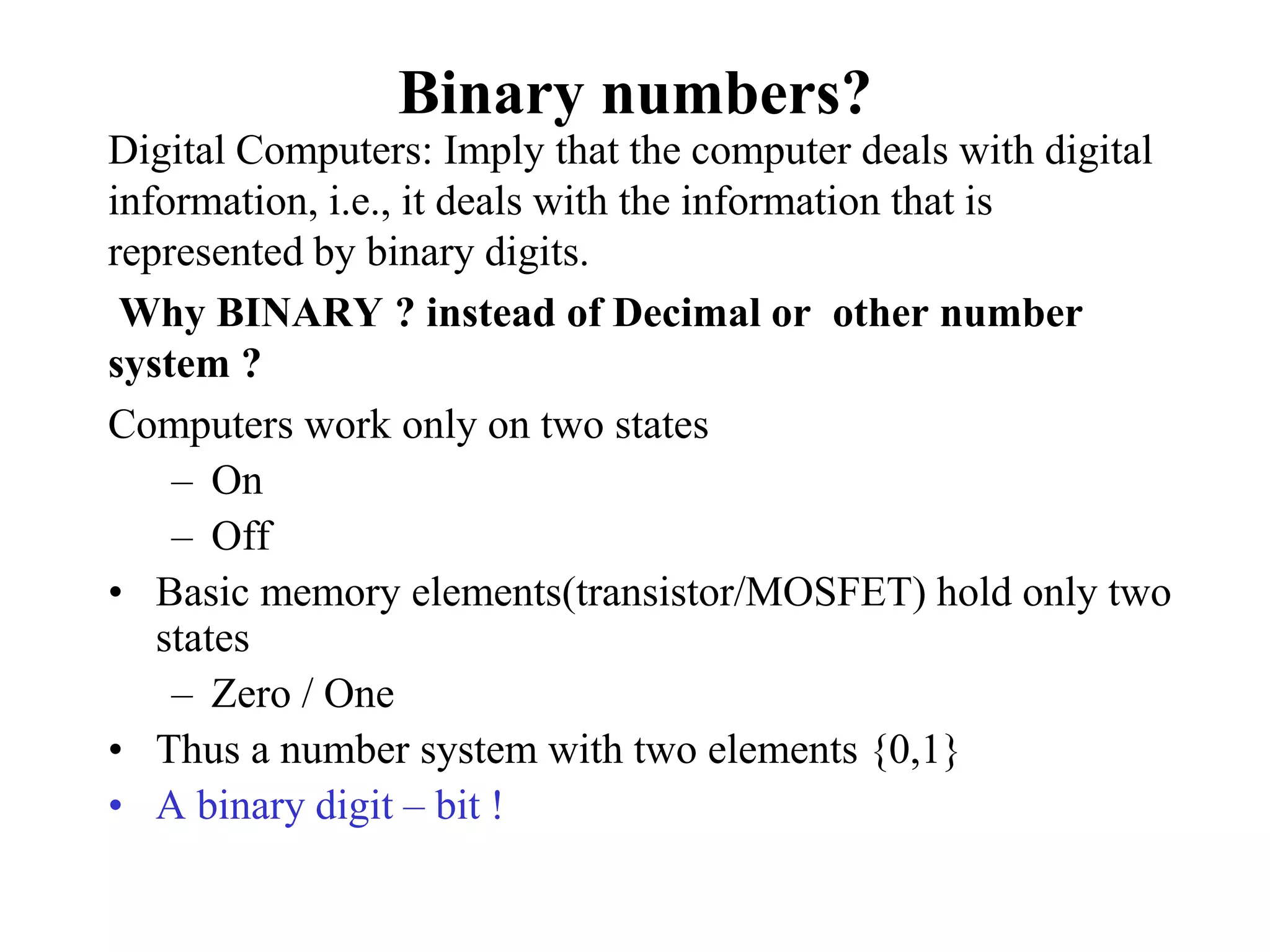 Binary numbers?
Digital Computers: Imply that the computer deals with digital
information, i.e., it deals with the information that is
represented by binary digits.
Why BINARY ? instead of Decimal or other number
system ?
Computers work only on two states
– On
– Off
• Basic memory elements(transistor/MOSFET) hold only two
states
– Zero / One
• Thus a number system with two elements {0,1}
• A binary digit – bit !
 
