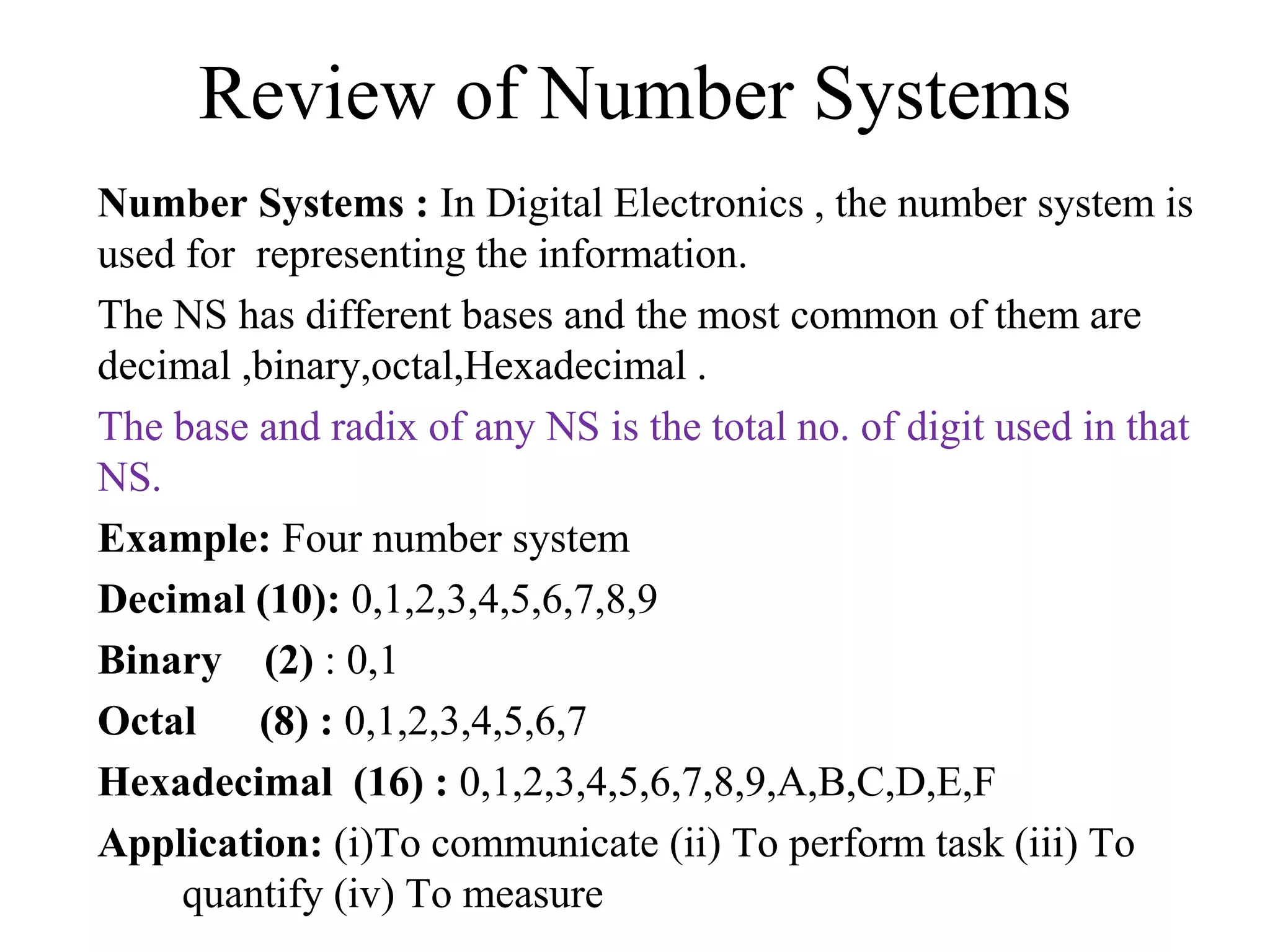 Review of Number Systems
Number Systems : In Digital Electronics , the number system is
used for representing the information.
The NS has different bases and the most common of them are
decimal ,binary,octal,Hexadecimal .
The base and radix of any NS is the total no. of digit used in that
NS.
Example: Four number system
Decimal (10): 0,1,2,3,4,5,6,7,8,9
Binary (2) : 0,1
Octal (8) : 0,1,2,3,4,5,6,7
Hexadecimal (16) : 0,1,2,3,4,5,6,7,8,9,A,B,C,D,E,F
Application: (i)To communicate (ii) To perform task (iii) To
quantify (iv) To measure
 