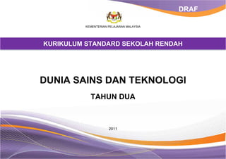 KEMENTERIAN PELAJARAN MALAYSIA
KURIKULUM STANDARD SEKOLAH RENDAH
DUNIA SAINS DAN TEKNOLOGI
TAHUN DUA
2011
DRAF
 