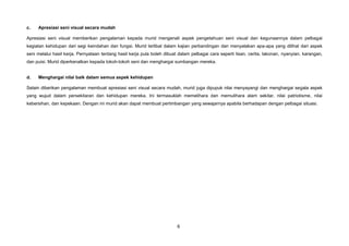 c.   Apresiasi seni visual secara mudah

Apresiasi seni visual memberikan pengalaman kepada murid mengenali aspek pengetahuan seni visual dan kegunaannya dalam pelbagai
kegiatan kehidupan dari segi keindahan dan fungsi. Murid terlibat dalam kajian perbandingan dan menyatakan apa-apa yang dilihat dari aspek
seni melalui hasil kerja. Pernyataan tentang hasil kerja pula boleh dibuat dalam pelbagai cara seperti lisan, cerita, lakonan, nyanyian, karangan,
dan puisi. Murid diperkenalkan kepada tokoh-tokoh seni dan menghargai sumbangan mereka.


d.   Menghargai nilai baik dalam semua aspek kehidupan

Selain diberikan pengalaman membuat apresiasi seni visual secara mudah, murid juga dipupuk nilai menyayangi dan menghargai segala aspek
yang wujud dalam persekitaran dan kehidupan mereka. Ini termasuklah memelihara dan memulihara alam sekitar, nilai patriotisme, nilai
kebersihan, dan kepekaan. Dengan ini murid akan dapat membuat pertimbangan yang sewajarnya apabila berhadapan dengan pelbagai situasi.




                                                                          6
 