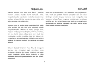 PENDAHULUAN                                                                         MATLAMAT

Dokumen Standard Dunia Seni Visual Tahun 2 bertujuan                        Dunia Seni Visual bermatlamat untuk melahirkan insan yang harmonis,
memberi         peluang    kepada    murid    memupuk          minat,       kritis, kreatif, dan produktif menerusi pemupukan asas seni visual.
memperkembangkan keperibadian, memberikan kesedaran dan                     Kandungan kurikulum berupaya membantu murid meningkatkan rasa
kepekaan terhadap nilai-nilai kesenian dan alam sekitar serta               kesyukuran terhadap Tuhan, menghargai keindahan alam persekitaran,
kaitannya dengan mata pelajaran lain.                                       keindahan seni dan warisan bangsa, serta dapat menyumbang ke arah
                                                                            pembangunan diri, keluarga, masyarakat, dan negara selaras dengan
Umumnya, murid di sekolah rendah pada keseluruhan adalah                    hasrat Falsafah Pendidikan Kebangsaan.
kreatif, ekspresif, dan aktif. Seni Visual memainkan peranan
memperkembangkan sifat-sifat ini melalui persepsi visual,
imaginasi, dan daya pemikiran. Kegiatan pemikiran, penerokaan,
dan reka bentuk dalam pelbagai jenis seni visual akan
membolehkan mereka menyatakan idea dan ekspresi diri.
Pengalaman ini penting kerana dapat membantu murid membina
keyakinan diri, membuat penilaian, dan mengenali cita rasanya
tersendiri.



Dokumen Standard Dunia Seni Visual Tahun 2 merangkumi
tajuk-tajuk     yang   menegaskan    aspek   penerokaan,       proses
penghasilan, pengertian seni secara menyeluruh, dan aspek
kritikan.     Diharapkan   dengan   adanya   kurikulum   ini    dapat
membentuk keperibadian generasi Malaysia yang celik budaya,
dan kesenian.

                                                                        1
 