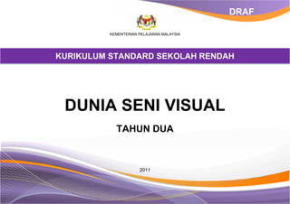 DRAF

          KEMENTERIAN PELAJARAN MALAYSIA




KURIKULUM STANDARD SEKOLAH RENDAH




 DUNIA SENI VISUAL
            TAHUN DUA



                      2011
 