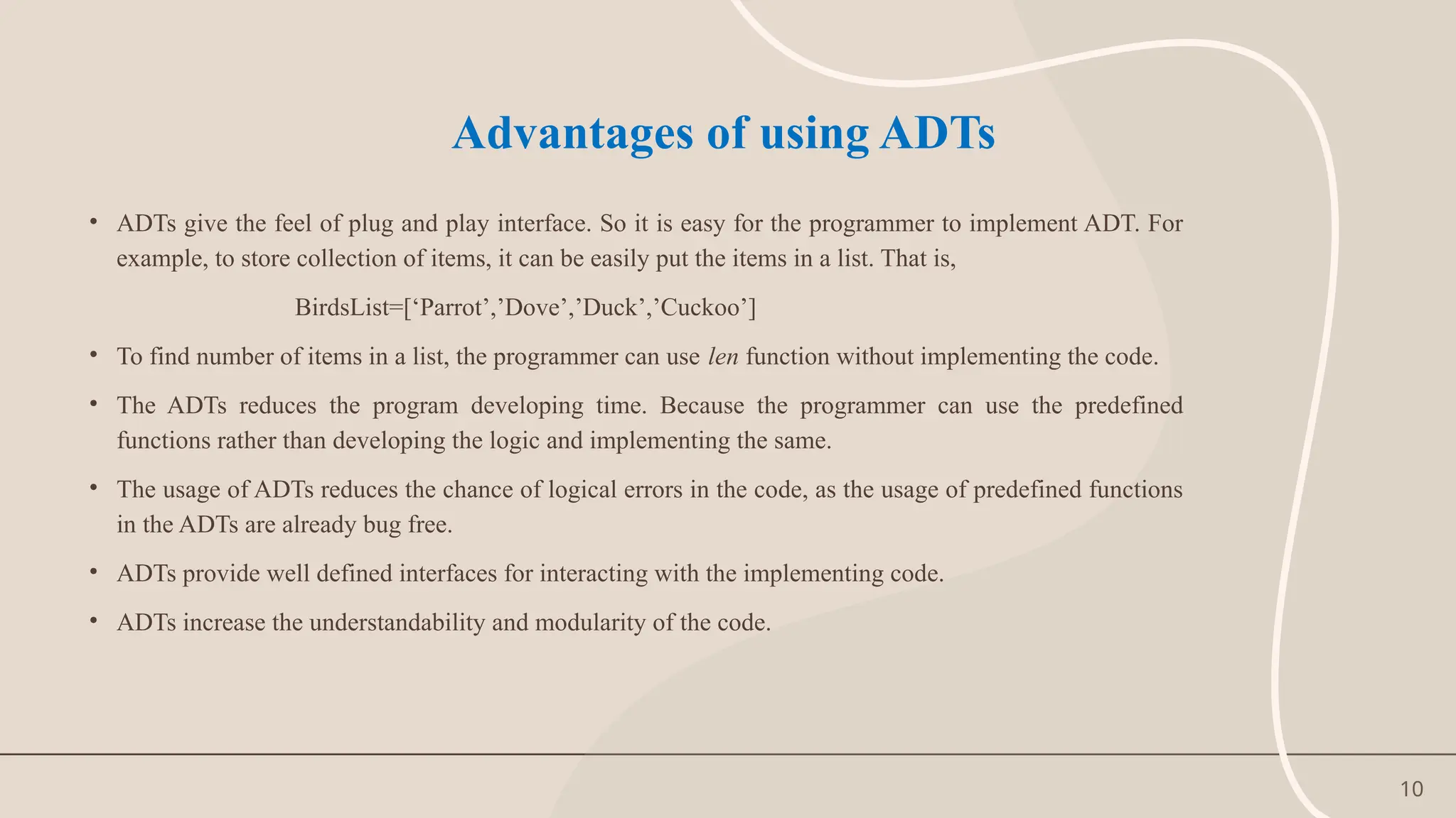 10
Advantages of using ADTs
• ADTs give the feel of plug and play interface. So it is easy for the programmer to implement ADT. For
example, to store collection of items, it can be easily put the items in a list. That is,
BirdsList=[‘Parrot’,’Dove’,’Duck’,’Cuckoo’]
• To find number of items in a list, the programmer can use len function without implementing the code.
• The ADTs reduces the program developing time. Because the programmer can use the predefined
functions rather than developing the logic and implementing the same.
• The usage of ADTs reduces the chance of logical errors in the code, as the usage of predefined functions
in the ADTs are already bug free.
• ADTs provide well defined interfaces for interacting with the implementing code.
• ADTs increase the understandability and modularity of the code.
 