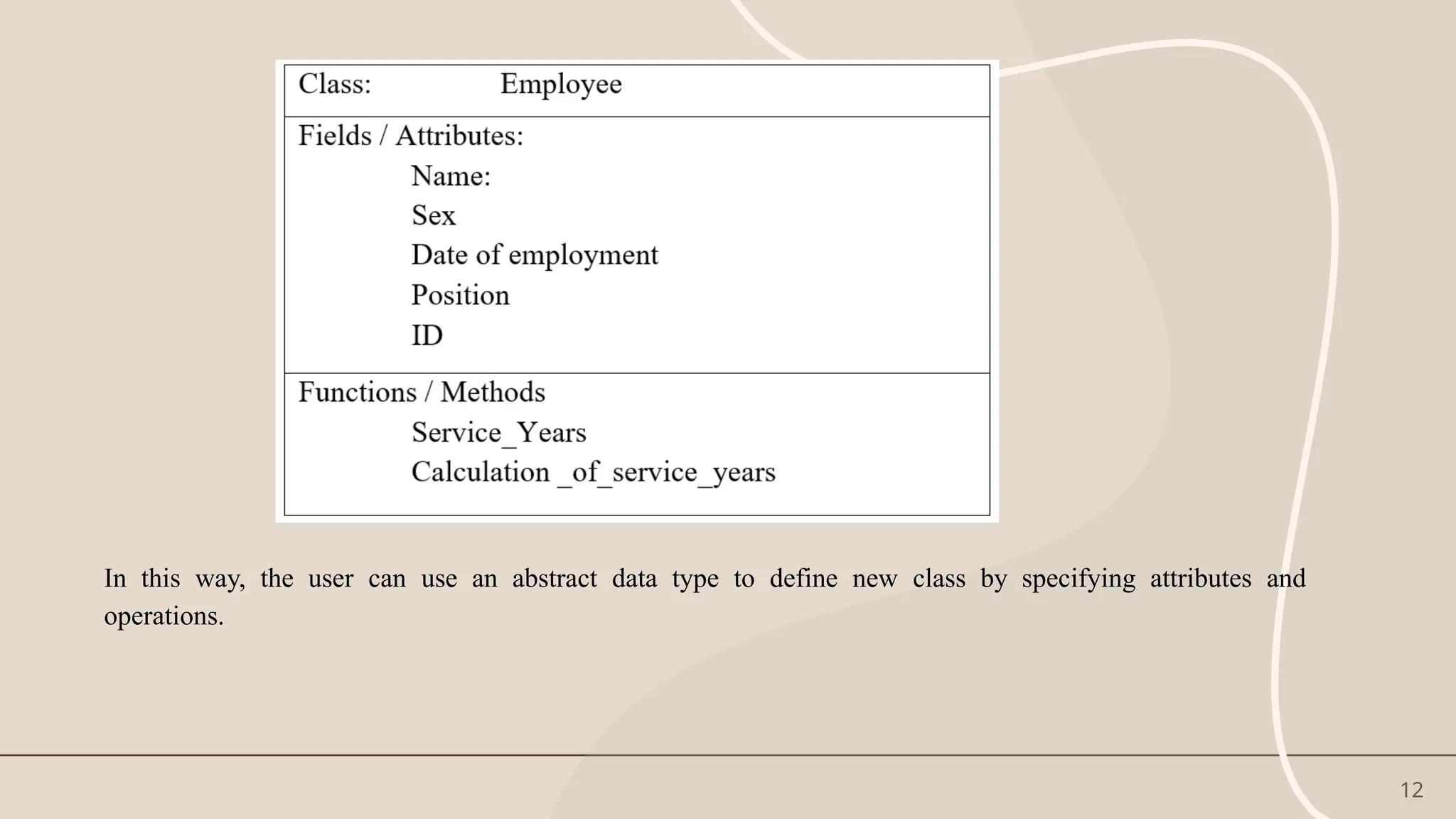 12
In this way, the user can use an abstract data type to define new class by specifying attributes and
operations.
 