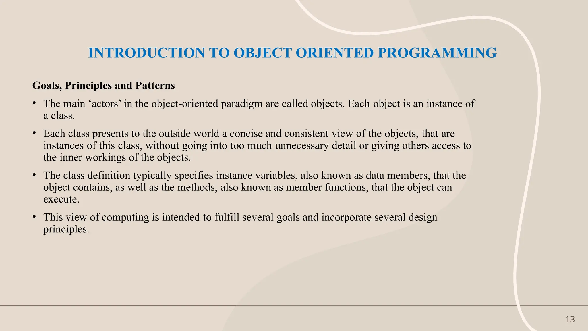 13
INTRODUCTION TO OBJECT ORIENTED PROGRAMMING
Goals, Principles and Patterns
• The main ‘actors’ in the object-oriented paradigm are called objects. Each object is an instance of
a class.
• Each class presents to the outside world a concise and consistent view of the objects, that are
instances of this class, without going into too much unnecessary detail or giving others access to
the inner workings of the objects.
• The class definition typically specifies instance variables, also known as data members, that the
object contains, as well as the methods, also known as member functions, that the object can
execute.
• This view of computing is intended to fulfill several goals and incorporate several design
principles.
 